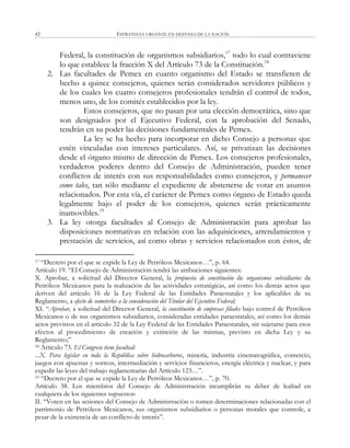 ESTRATEGIA URGENTE EN DEFENSA DE LA NACIÓN42
Federal, la constitución de organismos subsidiarios,17
todo lo cual contraviene
lo que establece la fracción X del Artículo 73 de la Constitución.18
2. Las facultades de Pemex en cuanto organismo del Estado se transfieren de
hecho a quince consejeros, quienes serán considerados servidores públicos y
de los cuales los cuatro consejeros profesionales tendrán el control de todos,
menos uno, de los comités establecidos por la ley.
Estos consejeros, que no pasan por una elección democrática, sino que
son designados por el Ejecutivo Federal, con la aprobación del Senado,
tendrán en su poder las decisiones fundamentales de Pemex.
La ley se ha hecho para incorporar en dicho Consejo a personas que
estén vinculadas con intereses particulares. Así, se privatizan las decisiones
desde el órgano mismo de dirección de Pemex. Los consejeros profesionales,
verdaderos poderes dentro del Consejo de Administración, pueden tener
conflictos de interés con sus responsabilidades como consejeros, y permanecer
como tales, tan sólo mediante el expediente de abstenerse de votar en asuntos
relacionados. Por esta vía, el carácter de Pemex como órgano de Estado queda
legalmente bajo el poder de los consejeros, quienes serán prácticamente
inamovibles.19
3. La ley otorga facultades al Consejo de Administración para aprobar las
disposiciones normativas en relación con las adquisiciones, arrendamientos y
prestación de servicios, así como obras y servicios relacionados con éstos, de
17 ―Decreto por el que se expide la Ley de Petróleos Mexicanos…‖, p. 64.
Artículo 19. ―El Consejo de Administración tendrá las atribuciones siguientes:
X. Aprobar, a solicitud del Director General, la propuesta de constitución de organismos subsidiarios de
Petróleos Mexicanos para la realización de las actividades estratégicas, así como los demás actos que
deriven del artículo 16 de la Ley Federal de las Entidades Paraestatales y los aplicables de su
Reglamento, a efecto de someterlos a la consideración del Titular del Ejecutivo Federal;
XI. ―Aprobar, a solicitud del Director General, la constitución de empresas filiales bajo control de Petróleos
Mexicanos o de sus organismos subsidiarios, consideradas entidades paraestatales, así como los demás
actos previstos en el artículo 32 de la Ley Federal de las Entidades Paraestatales, sin sujetarse para esos
efectos al procedimiento de creación y extinción de las mismas, previsto en dicha Ley y su
Reglamento;‖
18 Artículo 73. El Congreso tiene facultad:
...X. Para legislar en toda la República sobre hidrocarburos, minería, industria cinematográfica, comercio,
juegos con apuestas y sorteos, intermediación y servicios financieros, energía eléctrica y nuclear, y para
expedir las leyes del trabajo reglamentarias del Artículo 123…‖.
19 ―Decreto por el que se expide la Ley de Petróleos Mexicanos…‖, p. 70.
Artículo 38. Los miembros del Consejo de Administración incumplirán su deber de lealtad en
cualquiera de los siguientes supuestos:
II. ―Voten en las sesiones del Consejo de Administración o tomen determinaciones relacionadas con el
patrimonio de Petróleos Mexicanos, sus organismos subsidiarios o personas morales que controle, a
pesar de la existencia de un conflicto de interés‖.
 
