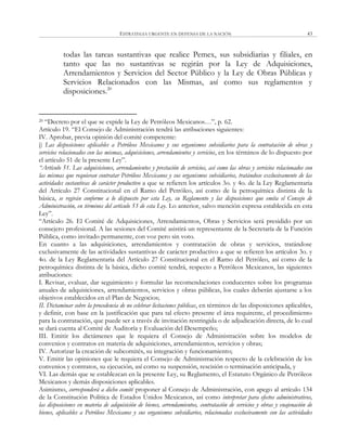 ESTRATEGIA URGENTE EN DEFENSA DE LA NACIÓN 43
todas las tareas sustantivas que realice Pemex, sus subsidiarias y filiales, en
tanto que las no sustantivas se regirán por la Ley de Adquisiciones,
Arrendamientos y Servicios del Sector Público y la Ley de Obras Públicas y
Servicios Relacionados con las Mismas, así como sus reglamentos y
disposiciones.20
20 ―Decreto por el que se expide la Ley de Petróleos Mexicanos…‖, p. 62.
Artículo 19. ―El Consejo de Administración tendrá las atribuciones siguientes:
IV. Aprobar, previa opinión del comité competente:
j) Las disposiciones aplicables a Petróleos Mexicanos y sus organismos subsidiarios para la contratación de obras y
servicios relacionados con las mismas, adquisiciones, arrendamientos y servicios, en los términos de lo dispuesto por
el artículo 51 de la presente Ley‖.
“Artículo 51. Las adquisiciones, arrendamientos y prestación de servicios, así como las obras y servicios relacionados con
las mismas que requieran contratar Petróleos Mexicanos y sus organismos subsidiarios, tratándose exclusivamente de las
actividades sustantivas de carácter productivo a que se refieren los artículos 3o. y 4o. de la Ley Reglamentaria
del Artículo 27 Constitucional en el Ramo del Petróleo, así como de la petroquímica distinta de la
básica, se regirán conforme a lo dispuesto por esta Ley, su Reglamento y las disposiciones que emita el Consejo de
Administración, en términos del artículo 53 de esta Ley. Lo anterior, salvo mención expresa establecida en esta
Ley‖.
―Artículo 26. El Comité de Adquisiciones, Arrendamientos, Obras y Servicios será presidido por un
consejero profesional. A las sesiones del Comité asistirá un representante de la Secretaría de la Función
Pública, como invitado permanente, con voz pero sin voto.
En cuanto a las adquisiciones, arrendamientos y contratación de obras y servicios, tratándose
exclusivamente de las actividades sustantivas de carácter productivo a que se refieren los artículos 3o. y
4o. de la Ley Reglamentaria del Artículo 27 Constitucional en el Ramo del Petróleo, así como de la
petroquímica distinta de la básica, dicho comité tendrá, respecto a Petróleos Mexicanos, las siguientes
atribuciones:
I. Revisar, evaluar, dar seguimiento y formular las recomendaciones conducentes sobre los programas
anuales de adquisiciones, arrendamientos, servicios y obras públicas, los cuales deberán ajustarse a los
objetivos establecidos en el Plan de Negocios;
II. Dictaminar sobre la procedencia de no celebrar licitaciones públicas, en términos de las disposiciones aplicables,
y definir, con base en la justificación que para tal efecto presente el área requirente, el procedimiento
para la contratación, que puede ser a través de invitación restringida o de adjudicación directa, de lo cual
se dará cuenta al Comité de Auditoría y Evaluación del Desempeño;
III. Emitir los dictámenes que le requiera el Consejo de Administración sobre los modelos de
convenios y contratos en materia de adquisiciones, arrendamientos, servicios y obras;
IV. Autorizar la creación de subcomités, su integración y funcionamiento;
V. Emitir las opiniones que le requiera el Consejo de Administración respecto de la celebración de los
convenios y contratos, su ejecución, así como su suspensión, rescisión o terminación anticipada, y
VI. Las demás que se establezcan en la presente Ley, su Reglamento, el Estatuto Orgánico de Petróleos
Mexicanos y demás disposiciones aplicables.
Asimismo, corresponderá a dicho comité proponer al Consejo de Administración, con apego al artículo 134
de la Constitución Política de Estados Unidos Mexicanos, así como interpretar para efectos administrativos,
las disposiciones en materia de adquisición de bienes, arrendamientos, contratación de servicios y obras y enajenación de
bienes, aplicables a Petróleos Mexicanos y sus organismos subsidiarios, relacionadas exclusivamente con las actividades
 