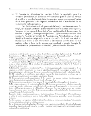 ESTRATEGIA URGENTE EN DEFENSA DE LA NACIÓN44
4. El Consejo de Administración también definirá la regulación para los
contratos plurianuales, así como los procedimientos para el ajuste de precios
de aquéllos, lo que abre la posibilidad de transferir una proporción significativa
de la renta petrolera a las empresas contratistas, vía la rentabilidad de su
participación en los proyectos.
Esta facultad normativa le permitirá al Consejo establecer contratos de
riesgo, que pueden justificarse por la ―incorporación de avances tecnológicos‖,
―cambios en los costos de los trabajos‖ por modificación de los mercados de
insumos o equipos‖, ―conceptos no previstos‖, ―gastos no especificados en el
contrato‖. Además, el Comité de Adquisiciones, Arrendamientos, Obras y
Servicios determinará si procede o no la celebración de licitaciones públicas,
invitación al menos a tres proveedores o adjudicación directa, todo lo cual
realizará sobre la base de las normas que aprobará el propio Consejo de
Administración (véase también el artículo 57, comentado más adelante).21
sustantivas de carácter productivo a que se refiere el artículo 3o. de la Ley Reglamentaria del Artículo 27
Constitucional en el Ramo del Petróleo, así como de la petroquímica distinta de la básica‖.
21 ―Decreto por el que se expide la Ley de Petróleos Mexicanos…‖, p. 75.
Artículo 53. En términos del artículo 134 constitucional, las disposiciones administrativas que emita el Consejo
de Administración de Petróleos Mexicanos en materia de adquisiciones, arrendamientos, contratación de servicios y obras
a que se refiere el artículo 52 de esta Ley, deberán publicarse en el Diario Oficial de la Federación y
observar las siguientes bases:
II. El Comité de Adquisiciones, Arrendamientos, Obras y Servicios o, en su caso, los comités respectivos de los
organismos subsidiarios dictaminarán, con base en la justificación que se le presente para tal efecto por el
área requirente, sobre la procedencia de llevar a cabo los procedimientos de invitación restringida o adjudicación directa;
III. El contenido de la justificación que deberán elaborar las áreas requirentes en el caso de los
procedimientos de invitación restringida o adjudicación directa;
VI. Los mecanismos para la determinación de los precios y sus ajustes, pudiendo considerar, entre
otros, el establecimiento de catálogos de precios para la industria petrolera;
VII. Los mecanismos de ajustes a los programas de ejecución, fechas críticas y plazo de ejecución;
X. En los procedimientos de contratación, Petróleos Mexicanos y sus organismos subsidiarios deberán
requerir porcentajes mínimos de contenido nacional para permitir la participación en los mismos, así
como establecer preferencias en la calificación y selección, a favor de las propuestas que empleen
recursos humanos, bienes o servicios de procedencia nacional, de conformidad con los lineamientos que
emita el Consejo de Administración.
Lo anterior, siempre y cuando exista suficiencia sobre el aprovisionamiento de los insumos por parte del mercado local y no
se afecten las mejores condiciones en cuanto a precio, calidad, financiamiento, oportunidad y demás circunstancias
pertinentes.
Petróleos Mexicanos y sus organismos subsidiarios deberán hacer efectivas las reservas y porcentajes para el sector energético
previstas en los tratados celebrados por el Estado mexicano.
En las licitaciones nacionales, Petróleos Mexicanos y sus organismos subsidiarios deberán adjudicar, en
igualdad de circunstancias, a favor de las pequeñas y medianas empresas, con el propósito de fomentar
su desarrollo y participación;
 
