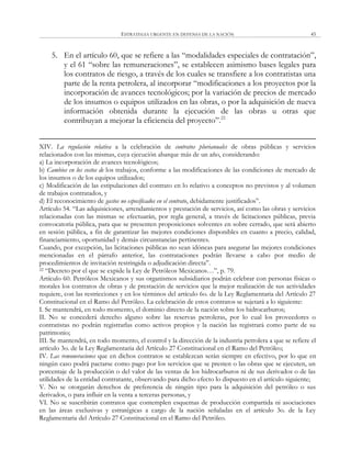 ESTRATEGIA URGENTE EN DEFENSA DE LA NACIÓN 45
5. En el artículo 60, que se refiere a las ―modalidades especiales de contratación‖,
y el 61 ―sobre las remuneraciones‖, se establecen asimismo bases legales para
los contratos de riesgo, a través de los cuales se transfiere a los contratistas una
parte de la renta petrolera, al incorporar ―modificaciones a los proyectos por la
incorporación de avances tecnológicos; por la variación de precios de mercado
de los insumos o equipos utilizados en las obras, o por la adquisición de nueva
información obtenida durante la ejecución de las obras u otras que
contribuyan a mejorar la eficiencia del proyecto‖.22
XIV. La regulación relativa a la celebración de contratos plurianuales de obras públicas y servicios
relacionados con las mismas, cuya ejecución abarque más de un año, considerando:
a) La incorporación de avances tecnológicos;
b) Cambios en los costos de los trabajos, conforme a las modificaciones de las condiciones de mercado de
los insumos o de los equipos utilizados;
c) Modificación de las estipulaciones del contrato en lo relativo a conceptos no previstos y al volumen
de trabajos contratados, y
d) El reconocimiento de gastos no especificados en el contrato, debidamente justificados‖.
Artículo 54. ―Las adquisiciones, arrendamientos y prestación de servicios, así como las obras y servicios
relacionadas con las mismas se efectuarán, por regla general, a través de licitaciones públicas, previa
convocatoria pública, para que se presenten proposiciones solventes en sobre cerrado, que será abierto
en sesión pública, a fin de garantizar las mejores condiciones disponibles en cuanto a precio, calidad,
financiamiento, oportunidad y demás circunstancias pertinentes.
Cuando, por excepción, las licitaciones públicas no sean idóneas para asegurar las mejores condiciones
mencionadas en el párrafo anterior, las contrataciones podrán llevarse a cabo por medio de
procedimientos de invitación restringida o adjudicación directa‖.
22 ―Decreto por el que se expide la Ley de Petróleos Mexicanos…‖, p. 79.
Artículo 60. Petróleos Mexicanos y sus organismos subsidiarios podrán celebrar con personas físicas o
morales los contratos de obras y de prestación de servicios que la mejor realización de sus actividades
requiere, con las restricciones y en los términos del artículo 6o. de la Ley Reglamentaria del Artículo 27
Constitucional en el Ramo del Petróleo. La celebración de estos contratos se sujetará a lo siguiente:
I. Se mantendrá, en todo momento, el dominio directo de la nación sobre los hidrocarburos;
II. No se concederá derecho alguno sobre las reservas petroleras, por lo cual los proveedores o
contratistas no podrán registrarlas como activos propios y la nación las registrará como parte de su
patrimonio;
III. Se mantendrá, en todo momento, el control y la dirección de la industria petrolera a que se refiere el
artículo 3o. de la Ley Reglamentaria del Artículo 27 Constitucional en el Ramo del Petróleo;
IV. Las remuneraciones que en dichos contratos se establezcan serán siempre en efectivo, por lo que en
ningún caso podrá pactarse como pago por los servicios que se presten o las obras que se ejecuten, un
porcentaje de la producción o del valor de las ventas de los hidrocarburos ni de sus derivados o de las
utilidades de la entidad contratante, observando para dicho efecto lo dispuesto en el artículo siguiente;
V. No se otorgarán derechos de preferencia de ningún tipo para la adquisición del petróleo o sus
derivados, o para influir en la venta a terceras personas, y
VI. No se suscribirán contratos que contemplen esquemas de producción compartida ni asociaciones
en las áreas exclusivas y estratégicas a cargo de la nación señaladas en el artículo 3o. de la Ley
Reglamentaria del Artículo 27 Constitucional en el Ramo del Petróleo.
 
