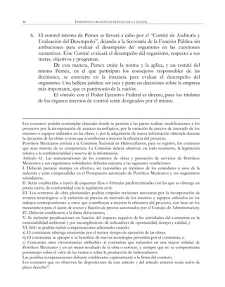ESTRATEGIA URGENTE EN DEFENSA DE LA NACIÓN46
6. El control interno de Pemex se llevará a cabo por el ―Comité de Auditoría y
Evaluación del Desempeño‖, dejando a la Secretaría de la Función Pública sin
atribuciones para evaluar el desempeño del organismo en las cuestiones
sustantivas. Este Comité evaluará el desempeño del organismo, respecto a sus
metas, objetivos y programas.
De esta manera, Pemex emite la norma y la aplica, y un comité del
mismo Pemex, en el que participan los consejeros responsables de las
decisiones, se convierte en la instancia para evaluar el desempeño del
organismo. Una belleza jurídica: ser juez y parte en decisiones sobre la empresa
más importante, que es patrimonio de la nación.
El vínculo con el Poder Ejecutivo Federal es directo, pues los titulares
de los órganos internos de control serán designados por el mismo.
Los contratos podrán contemplar cláusulas donde se permita a las partes realizar modificaciones a los
proyectos por la incorporación de avances tecnológicos; por la variación de precios de mercado de los
insumos o equipos utilizados en las obras, o por la adquisición de nueva información obtenida durante
la ejecución de las obras u otras que contribuyan a mejorar la eficiencia del proyecto.
Petróleos Mexicanos enviará a la Comisión Nacional de Hidrocarburos, para su registro, los contratos
que sean materia de su competencia. La Comisión deberá observar, en todo momento, la legislación
relativa a la confidencialidad y reserva de la información.
Artículo 61. Las remuneraciones de los contratos de obras y prestación de servicios de Petróleos
Mexicanos y sus organismos subsidiarios deberán sujetarse a las siguientes condiciones:
I. Deberán pactarse siempre en efectivo, ser razonables en términos de los estándares o usos de la
industria y estar comprendidas en el Presupuesto autorizado de Petróleos Mexicanos y sus organismos
subsidiarios;
II. Serán establecidas a través de esquemas fijos o fórmulas predeterminadas con las que se obtenga un
precio cierto, de conformidad con la legislación civil;
III. Los contratos de obra plurianuales podrán estipular revisiones necesarias por la incorporación de
avances tecnológicos o la variación de precios de mercado de los insumos o equipos utilizados en los
trabajos correspondientes u otros que contribuyan a mejorar la eficiencia del proyecto, con base en los
mecanismos para el ajuste de costos y fijación de precios autorizados por el Consejo de Administración;
IV. Deberán establecerse a la firma del contrato;
V. Se incluirán penalizaciones en función del impacto negativo de las actividades del contratista en la
sustentabilidad ambiental y por incumplimiento de indicadores de oportunidad, tiempo y calidad, y
VI. Sólo se podrán incluir compensaciones adicionales cuando:
a) El contratante obtenga economías por el menor tiempo de ejecución de las obras;
b) El contratante se apropie o se beneficie de nuevas tecnologías proveídas por el contratista, o
c) Concurran otras circunstancias atribuibles al contratista que redunden en una mayor utilidad de
Petróleos Mexicanos y en un mejor resultado de la obra o servicio, y siempre que no se comprometan
porcentajes sobre el valor de las ventas o sobre la producción de hidrocarburos.
Las posibles compensaciones deberán establecerse expresamente a la firma del contrato.
Los contratos que no observen las disposiciones de este artículo y del artículo anterior serán nulos de
pleno derecho‖.
 