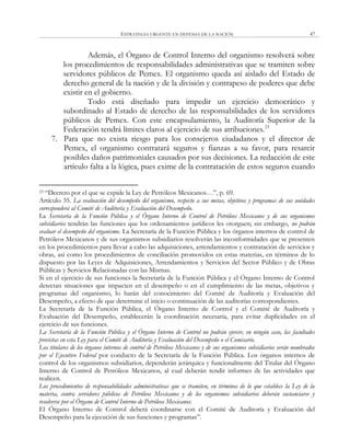 ESTRATEGIA URGENTE EN DEFENSA DE LA NACIÓN 47
Además, el Órgano de Control Interno del organismo resolverá sobre
los procedimientos de responsabilidades administrativas que se tramiten sobre
servidores públicos de Pemex. El organismo queda así aislado del Estado de
derecho general de la nación y de la división y contrapeso de poderes que debe
existir en el gobierno.
Todo está diseñado para impedir un ejercicio democrático y
subordinado al Estado de derecho de las responsabilidades de los servidores
públicos de Pemex. Con este encapsulamiento, la Auditoría Superior de la
Federación tendrá límites claros al ejercicio de sus atribuciones.23
7. Para que no exista riesgo para los consejeros ciudadanos y el director de
Pemex, el organismo contratará seguros y fianzas a su favor, para resarcir
posibles daños patrimoniales causados por sus decisiones. La redacción de este
artículo falta a la lógica, pues exime de la contratación de estos seguros cuando
23 ―Decreto por el que se expide la Ley de Petróleos Mexicanos…‖, p. 69.
Artículo 35. La evaluación del desempeño del organismo, respecto a sus metas, objetivos y programas de sus unidades
corresponderá al Comité de Auditoría y Evaluación del Desempeño.
La Secretaría de la Función Pública y el Órgano Interno de Control de Petróleos Mexicanos y de sus organismos
subsidiarios tendrán las funciones que los ordenamientos jurídicos les otorguen; sin embargo, no podrán
evaluar el desempeño del organismo. La Secretaría de la Función Pública y los órganos internos de control de
Petróleos Mexicanos y de sus organismos subsidiarios resolverán las inconformidades que se presenten
en los procedimientos para llevar a cabo las adquisiciones, arrendamientos y contratación de servicios y
obras, así como los procedimientos de conciliación promovidos en estas materias, en términos de lo
dispuesto por las Leyes de Adquisiciones, Arrendamientos y Servicios del Sector Público y de Obras
Públicas y Servicios Relacionadas con las Mismas.
Si en el ejercicio de sus funciones la Secretaría de la Función Pública y el Órgano Interno de Control
detectan situaciones que impacten en el desempeño o en el cumplimiento de las metas, objetivos y
programas del organismo, lo harán del conocimiento del Comité de Auditoría y Evaluación del
Desempeño, a efecto de que determine el inicio o continuación de las auditorías correspondientes.
La Secretaría de la Función Pública, el Órgano Interno de Control y el Comité de Auditoría y
Evaluación del Desempeño, establecerán la coordinación necesaria, para evitar duplicidades en el
ejercicio de sus funciones.
La Secretaría de la Función Pública y el Órgano Interno de Control no podrán ejercer, en ningún caso, las facultades
previstas en esta Ley para el Comité de Auditoría y Evaluación del Desempeño o el Comisario.
Los titulares de los órganos internos de control de Petróleos Mexicanos y de sus organismos subsidiarios serán nombrados
por el Ejecutivo Federal por conducto de la Secretaría de la Función Pública. Los órganos internos de
control de los organismos subsidiarios, dependerán jerárquica y funcionalmente del Titular del Órgano
Interno de Control de Petróleos Mexicanos, al cual deberán rendir informes de las actividades que
realicen.
Los procedimientos de responsabilidades administrativas que se tramiten, en términos de lo que establece la Ley de la
materia, contra servidores públicos de Petróleos Mexicanos y de los organismos subsidiarios deberán sustanciarse y
resolverse por el Órgano de Control Interno de Petróleos Mexicanos.
El Órgano Interno de Control deberá coordinarse con el Comité de Auditoría y Evaluación del
Desempeño para la ejecución de sus funciones y programas‖.
 
