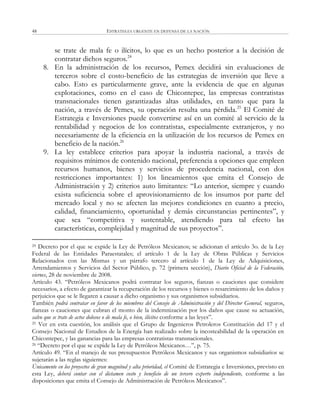 ESTRATEGIA URGENTE EN DEFENSA DE LA NACIÓN48
se trate de mala fe o ilícitos, lo que es un hecho posterior a la decisión de
contratar dichos seguros.24
8. En la administración de los recursos, Pemex decidirá sin evaluaciones de
terceros sobre el costo-beneficio de las estrategias de inversión que lleve a
cabo. Esto es particularmente grave, ante la evidencia de que en algunas
explotaciones, como en el caso de Chicontepec, las empresas contratistas
transnacionales tienen garantizadas altas utilidades, en tanto que para la
nación, a través de Pemex, su operación resulta una pérdida.25
El Comité de
Estrategia e Inversiones puede convertirse así en un comité al servicio de la
rentabilidad y negocios de los contratistas, especialmente extranjeros, y no
necesariamente de la eficiencia en la utilización de los recursos de Pemex en
beneficio de la nación.26
9. La ley establece criterios para apoyar la industria nacional, a través de
requisitos mínimos de contenido nacional, preferencia a opciones que empleen
recursos humanos, bienes y servicios de procedencia nacional, con dos
restricciones importantes: 1) los lineamientos que emita el Consejo de
Administración y 2) criterios auto limitantes: ―Lo anterior, siempre y cuando
exista suficiencia sobre el aprovisionamiento de los insumos por parte del
mercado local y no se afecten las mejores condiciones en cuanto a precio,
calidad, financiamiento, oportunidad y demás circunstancias pertinentes‖, y
que sea ―competitiva y sustentable, atendiendo para tal efecto las
características, complejidad y magnitud de sus proyectos‖.
24 Decreto por el que se expide la Ley de Petróleos Mexicanos; se adicionan el artículo 3o. de la Ley
Federal de las Entidades Paraestatales; el artículo 1 de la Ley de Obras Públicas y Servicios
Relacionados con las Mismas y un párrafo tercero al artículo 1 de la Ley de Adquisiciones,
Arrendamientos y Servicios del Sector Público, p. 72 (primera sección), Diario Oficial de la Federación,
viernes, 28 de noviembre de 2008.
Artículo 43. ―Petróleos Mexicanos podrá contratar los seguros, fianzas o cauciones que considere
necesarios, a efecto de garantizar la recuperación de los recursos y bienes o resarcimiento de los daños y
perjuicios que se le llegaren a causar a dicho organismo y sus organismos subsidiarios.
También podrá contratar en favor de los miembros del Consejo de Administración y del Director General, seguros,
fianzas o cauciones que cubran el monto de la indemnización por los daños que cause su actuación,
salvo que se trate de actos dolosos o de mala fe, o bien, ilícitos conforme a las leyes‖.
25 Ver en esta cuestión, los análisis que el Grupo de Ingenieros Petroleros Constitución del 17 y el
Consejo Nacional de Estudios de la Energía han realizado sobre la incosteabilidad de la operación en
Chicontepec, y las ganancias para las empresas contratistas transnacionales.
26 ―Decreto por el que se expide la Ley de Petróleos Mexicanos…‖, p. 75.
Artículo 49. ―En el manejo de sus presupuestos Petróleos Mexicanos y sus organismos subsidiarios se
sujetarán a las reglas siguientes:
Únicamente en los proyectos de gran magnitud y alta prioridad, el Comité de Estrategia e Inversiones, previsto en
esta Ley, deberá contar con el dictamen costo y beneficio de un tercero experto independiente, conforme a las
disposiciones que emita el Consejo de Administración de Petróleos Mexicanos‖.
 