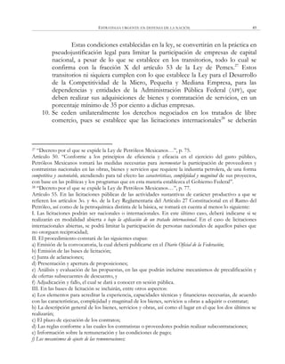ESTRATEGIA URGENTE EN DEFENSA DE LA NACIÓN 49
Estas condiciones establecidas en la ley, se convertirán en la práctica en
pseudojustificación legal para limitar la participación de empresas de capital
nacional, a pesar de lo que se establece en los transitorios, todo lo cual se
confirma con la fracción X del artículo 53 de la Ley de Pemex.27
Estos
transitorios ni siquiera cumplen con lo que establece la Ley para el Desarrollo
de la Competitividad de la Micro, Pequeña y Mediana Empresa, para las
dependencias y entidades de la Administración Pública Federal (APF), que
deben realizar sus adquisiciones de bienes y contratación de servicios, en un
porcentaje mínimo de 35 por ciento a dichas empresas.
10. Se ceden unilateralmente los derechos negociados en los tratados de libre
comercio, pues se establece que las licitaciones internacionales28
se deberán
27 ―Decreto por el que se expide la Ley de Petróleos Mexicanos…‖, p. 75.
Artículo 50. ―Conforme a los principios de eficiencia y eficacia en el ejercicio del gasto público,
Petróleos Mexicanos tomará las medidas necesarias para incrementar la participación de proveedores y
contratistas nacionales en las obras, bienes y servicios que requiere la industria petrolera, de una forma
competitiva y sustentable, atendiendo para tal efecto las características, complejidad y magnitud de sus proyectos,
con base en las políticas y los programas que en esta materia establezca el Gobierno Federal‖.
28 ―Decreto por el que se expide la Ley de Petróleos Mexicanos…‖, p. 77.
Artículo 55. En las licitaciones públicas de las actividades sustantivas de carácter productivo a que se
refieren los artículos 3o. y 4o. de la Ley Reglamentaria del Artículo 27 Constitucional en el Ramo del
Petróleo, así como de la petroquímica distinta de la básica, se tomará en cuenta al menos lo siguiente:
I. Las licitaciones podrán ser nacionales o internacionales. En este último caso, deberá indicarse si se
realizarán en modalidad abierta o bajo la aplicación de un tratado internacional. En el caso de licitaciones
internacionales abiertas, se podrá limitar la participación de personas nacionales de aquellos países que
no otorguen reciprocidad;
II. El procedimiento constará de las siguientes etapas:
a) Emisión de la convocatoria, la cual deberá publicarse en el Diario Oficial de la Federación;
b) Emisión de las bases de licitación;
c) Junta de aclaraciones;
d) Presentación y apertura de proposiciones;
e) Análisis y evaluación de las propuestas, en las que podrán incluirse mecanismos de precalificación y
de ofertas subsecuentes de descuento, y
f) Adjudicación y fallo, el cual se dará a conocer en sesión pública.
III. En las bases de licitación se incluirán, entre otros aspectos:
a) Los elementos para acreditar la experiencia, capacidades técnicas y financieras necesarias, de acuerdo
con las características, complejidad y magnitud de los bienes, servicios u obras a adquirir o contratar;
b) La descripción general de los bienes, servicios y obras, así como el lugar en el que los dos últimos se
realizarán;
c) El plazo de ejecución de los contratos;
d) Las reglas conforme a las cuales los contratistas o proveedores podrán realizar subcontrataciones;
e) Información sobre la remuneración y las condiciones de pago;
f) Los mecanismos de ajuste de las remuneraciones;
 