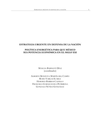 ESTRATEGIA URGENTE EN DEFENSA DE LA NACIÓN 5
ESTRATEGIA URGENTE EN DEFENSA DE LA NACIÓN
POLÍTICA ENERGÉTICA PARA QUE MÉXICO
SEA POTENCIA ECONÓMICA EN EL SIGLO XXI
MANUEL BARTLETT DÍAZ
(coordinador)
ALBERTO MONTOYA MARTÍN DEL CAMPO
ROSÍO VARGAS SUÁREZ
HEBERTO BARRIOS CASTILLO
FRANCISCO GARAICOCHEA PETRIRENA
GONZALO NÚÑEZ GONZÁLEZ
 