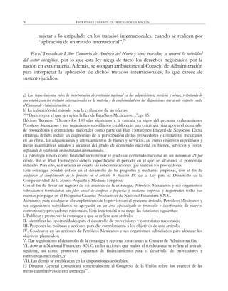 ESTRATEGIA URGENTE EN DEFENSA DE LA NACIÓN50
sujetar a lo estipulado en los tratados internacionales, cuando se realicen por
―aplicación de un tratado internacional‖.29
En el Tratado de Libre Comercio de América del Norte y otros tratados, se reservó la totalidad
del sector energético, por lo que esta ley niega de facto los derechos negociados por la
nación en esta materia. Además, se otorgan atribuciones al Consejo de Administración
para interpretar la aplicación de dichos tratados internacionales, lo que carece de
sustento jurídico.
g) Los requerimientos sobre la incorporación de contenido nacional en las adquisiciones, servicios y obras, respetando lo
que establezcan los tratados internacionales en la materia y de conformidad con las disposiciones que a este respecto emita
el Consejo de Administración, y
h) La indicación del método para la evaluación de las ofertas.
29 ―Decreto por el que se expide la Ley de Petróleos Mexicanos…‖, p. 85.
Décimo Tercero. ―Dentro los 180 días siguientes a la entrada en vigor del presente ordenamiento,
Petróleos Mexicanos y sus organismos subsidiarios establecerán una estrategia para apoyar el desarrollo
de proveedores y contratistas nacionales como parte del Plan Estratégico Integral de Negocios. Dicha
estrategia deberá incluir un diagnóstico de la participación de los proveedores y contratistas mexicanos
en las obras, las adquisiciones y arrendamientos de bienes y servicios, así como objetivos específicos y
metas cuantitativas anuales a alcanzar del grado de contenido nacional en bienes, servicios y obras,
respetando lo establecido en los tratados internacionales.
La estrategia tendrá como finalidad incrementar el grado de contenido nacional en un mínimo de 25 por
ciento. En el Plan Estratégico deberá especificarse el periodo en el que se alcanzará el porcentaje
indicado. Para ello, se tomarán en cuenta las subcontrataciones que realicen los proveedores.
Esta estrategia pondrá énfasis en el desarrollo de las pequeñas y medianas empresas, con el fin de
coadyuvar al cumplimiento de lo previsto en el artículo 9, fracción IX de la Ley para el Desarrollo de la
Competitividad de la Micro, Pequeña y Mediana Empresa.
Con el fin de llevar un registro de los avances de la estrategia, Petróleos Mexicanos y sus organismos
subsidiarios formularán un plan anual de compras a pequeñas y medianas empresas y registrarán todas sus
cuentas por pagar en el Programa Cadenas Productivas de Nacional Financiera S.N.C.
Asimismo, para coadyuvar al cumplimiento de lo previsto en el presente artículo, Petróleos Mexicanos y
sus organismos subsidiarios se apoyarán en un área especializada de promoción e incorporación de nuevos
contratistas y proveedores nacionales. Esta área tendrá a su cargo las funciones siguientes:
I. Publicar y promover la estrategia a que se refiere este artículo;
II. Identificar las oportunidades para el desarrollo de proveedores y contratistas nacionales;
III. Proponer las políticas y acciones para dar cumplimiento a los objetivos de este artículo;
IV. Coadyuvar en las acciones de Petróleos Mexicanos y sus organismos subsidiarios para alcanzar los
objetivos planteados;
V. Dar seguimiento al desarrollo de la estrategia y reportar los avances al Consejo de Administración;
VI. Apoyar a Nacional Financiera S.N.C. en las acciones que realice el fondo a que se refiere el artículo
siguiente, así como promover esquemas de financiamiento para el desarrollo de proveedores y
contratistas nacionales, y
VII. Las demás se establezcan en las disposiciones aplicables.
El Director General comunicará semestralmente al Congreso de la Unión sobre los avances de las
metas cuantitativas de esta estrategia‖.
 