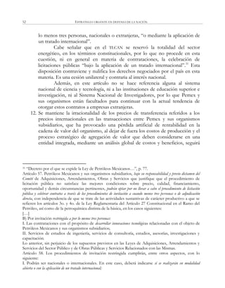 ESTRATEGIA URGENTE EN DEFENSA DE LA NACIÓN52
lo menos tres personas, nacionales o extranjeras, ―o mediante la aplicación de
un tratado internacional‖.
Cabe señalar que en el TLCAN se reservó la totalidad del sector
energético, en los términos constitucionales, por lo que no procede en esta
cuestión, ni en general en materia de contrataciones, la celebración de
licitaciones públicas ―bajo la aplicación de un tratado internacional‖.31
Esta
disposición contraviene y nulifica los derechos negociados por el país en esta
materia. Es una cesión unilateral y contraria al interés nacional.
Además, en este artículo no se hace referencia alguna al sistema
nacional de ciencia y tecnología, ni a las instituciones de educación superior e
investigación, ni al Sistema Nacional de Investigadores, por lo que Pemex y
sus organismos están facultados para continuar con la actual tendencia de
otorgar estos contratos a empresas extranjeras.
12. Se mantiene la irracionalidad de los precios de transferencia referidos a los
precios internacionales en las transacciones entre Pemex y sus organismos
subsidiarios, que ha provocado una pérdida artificial de rentabilidad en la
cadena de valor del organismo, al dejar de fuera los costos de producción y el
proceso estratégico de agregación de valor que deben considerarse en una
entidad integrada, mediante un análisis global de costos y beneficios, seguirá
31 ―Decreto por el que se expide la Ley de Petróleos Mexicanos…‖, p. 77.
Artículo 57. Petróleos Mexicanos y sus organismos subsidiarios, bajo su responsabilidad y previo dictamen del
Comité de Adquisiciones, Arrendamientos, Obras y Servicios que justifique que el procedimiento de
licitación pública no satisface las mejores condiciones sobre precio, calidad, financiamiento,
oportunidad y demás circunstancias pertinentes, podrán optar por no llevar a cabo el procedimiento de licitación
pública y celebrar contratos a través de los procedimientos de invitación a cuando menos tres personas o de adjudicación
directa, con independencia de que se trate de las actividades sustantivas de carácter productivo a que se
refieren los artículos 3o. y 4o. de la Ley Reglamentaria del Artículo 27 Constitucional en el Ramo del
Petróleo, así como de la petroquímica distinta de la básica, en los casos siguientes:
[…]
B) Por invitación restringida a por lo menos tres personas:
I. Las contrataciones con el propósito de desarrollar innovaciones tecnológicas relacionadas con el objeto de
Petróleos Mexicanos y sus organismos subsidiarios;
II. Servicios de estudios de ingeniería, servicios de consultoría, estudios, asesorías, investigaciones y
capacitación.
Lo anterior, sin perjuicio de los supuestos previstos en las Leyes de Adquisiciones, Arrendamientos y
Servicios del Sector Público y de Obras Públicas y Servicios Relacionados con las Mismas.
Artículo 58. Los procedimientos de invitación restringida cumplirán, entre otros aspectos, con lo
siguiente:
I. Podrán ser nacionales o internacionales. En este caso, deberá indicarse si se realizarán en modalidad
abierta o con la aplicación de un tratado internacional;
 