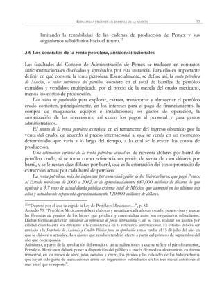 ESTRATEGIA URGENTE EN DEFENSA DE LA NACIÓN 53
limitando la rentabilidad de las cadenas de producción de Pemex y sus
organismos subsidiarios hacia el futuro.32
3.6 Los contratos de la renta petrolera, anticonstitucionales
Las facultades del Consejo de Administración de Pemex se traducen en contratos
anticonstitucionales diseñados y aprobados por esta instancia. Para ello es importante
definir en qué consiste la renta petrolera. Esencialmente, se define así: la renta petrolera
de México, o valor intrínseco del petróleo, consiste en el total de barriles de petróleo
extraídos y vendidos; multiplicado por el precio de la mezcla del crudo mexicano,
menos los costos de producción.
Los costos de producción para explorar, extraer, transportar y almacenar el petróleo
crudo consisten, principalmente, en los intereses para el pago de financiamiento, la
compra de maquinaria, equipos e instalaciones; los gastos de operación, la
amortización de las inversiones, así como los pagos al personal y para gastos
administrativos.
El monto de la renta petrolera consiste en el remanente del ingreso obtenido por la
venta del crudo, de acuerdo al precio internacional al que se venda en un momento
determinado, que varía a lo largo del tiempo, a lo cual se le restan los costos de
producción.
Una estimación cercana de la renta petrolera actual es de noventa dólares por barril de
petróleo crudo, si se toma como referencia un precio de venta de cien dólares por
barril, y se le restan diez dólares por barril, que es la estimación del costo promedio de
extracción actual por cada barril de petróleo.
La renta petrolera, más los impuestos por comercialización de los hidrocarburos, que pagó Pemex
al Estado mexicano de 2000 a 2012, es de aproximadamente 687,000 millones de dólares, lo que
equivale a 5.7 veces la actual deuda pública externa total de México, que aumentó en los últimos seis
años y actualmente representa aproximadamente 120,000 millones de dólares.
32 ―Decreto por el que se expide la Ley de Petróleos Mexicanos…‖, p. 82.
Artículo 73. ―Petróleos Mexicanos deberá elaborar y actualizar cada año un estudio para revisar y ajustar
las fórmulas de precios de los bienes que produce y comercializa entre sus organismos subsidiarios.
Dichas fórmulas deberán considerar las referencias de precio internacional y, en su caso, realizar los ajustes por
calidad cuando ésta sea diferente a la considerada en la referencia internacional. El estudio deberá ser
enviado a la Secretaría de Hacienda y Crédito Público para su aprobación a más tardar el 15 de julio del año en
que se elabore o actualice. Los ajustes que resulten tendrán efecto a partir del primero de septiembre del
año que corresponda.
Asimismo, a partir de la aprobación del estudio o las actualizaciones a que se refiere el párrafo anterior,
Petróleos Mexicanos deberá poner a disposición del público a través de medios electrónicos en forma
trimestral, en los meses de abril, julio, octubre y enero, los precios y las calidades de los hidrocarburos
que hayan sido parte de transacciones entre sus organismos subsidiarios en los tres meses anteriores al
mes en el que se reporta‖.
 