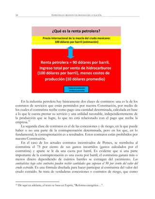 ESTRATEGIA URGENTE EN DEFENSA DE LA NACIÓN54
En la industria petrolera hay básicamente dos clases de contratos: una es la de los
contratos de servicios que están permitidos por nuestra Constitución, por medio de
los cuales el contratista recibe como pago una cantidad determinada, calculada en base
a lo que le cuesta prestar su servicio y una utilidad razonable, independientemente de
la producción que se logre, lo que no está relacionado con el pago que recibe la
empresa.33
La segunda clase de contratos es el de las concesiones y de riesgo, en la que puede
haber o no una parte de la contraprestación determinada, pero en los que, en lo
fundamental, la contraprestación es a resultados. Estos contratos están prohibidos por
nuestra Constitución.
En el caso de los actuales contratos incentivados de Pemex, se reembolsa al
contratista el 75 por ciento de sus gastos incurridos (gastos calculados por el
contratista) y aparte se le da una cuota por barril. Es evidente que si una parte
importante de la contraprestación es una cuota por barril, el contratista ganará más o
menos dinero dependiendo de cuántos barriles se extraigan del yacimiento. Los
contratistas bajo estos contratos pueden recibir cantidades que superan el 50 por ciento del valor del
crudo extraído. Es una fórmula diseñada para hacer participar al contratista del valor del
crudo extraído. Se trata de verdaderas concesiones o contratos de riesgo, que como
33 De aquí en adelante, el texto se basa en Espriú, ―Reforma energética…‖.
Renta petrolera = 90 dólares por barril.
Ingreso total por venta de hidrocarburos
(100 dólares por barril), menos costos de
producción (10 dólares promedio)
Costos de producción:
10 dólares promedio
Precio internacional de la mezcla del crudo mexicano:
100 dólares por barril (estimación)
¿Qué es la renta petrolera?
 