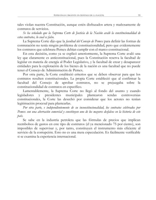 ESTRATEGIA URGENTE EN DEFENSA DE LA NACIÓN 55
tales violan nuestra Constitución, aunque estén disfrazados artera y mañosamente de
contratos de servicios.
Se ha señalado que la Suprema Corte de Justicia de la Nación avaló la constitucionalidad de
estos contratos, lo cual es falso.
La Suprema Corte dijo que la facultad del Consejo de Pemex para definir las formas de
contratación no tenía ningún problema de constitucionalidad, pero que evidentemente
los contratos que celebrara Pemex debían cumplir con el marco constitucional.
En esta decisión, como ya se explicó anteriormente, la Suprema Corte avaló una
ley que claramente es anticonstitucional, pues la Constitución reserva la facultad de
legislar en materia de energía al Poder Legislativo, y la facultad de crear y desaparecer
entidades para la explotación de los bienes de la nación es una facultad que no puede
tener el Consejo de Administración de Pemex.
Por otra parte, la Corte estableció criterios que se deben observar para que los
contratos resulten constitucionales. La propia Corte estableció que al confirmar la
facultad del Consejo de aprobar contratos, no se prejuzgaba sobre la
constitucionalidad de contratos en específico.
Lamentablemente, la Suprema Corte no llegó al fondo del asunto y cuando
legisladores y presidentes municipales plantearon sendas controversias
constitucionales, la Corte las desechó por considerar que los actores no tenían
legitimación procesal para plantearlas.
Por otra parte, e independientemente de su inconstitucionalidad, los contratos celebrados por
Pemex son una aberración comercial y constituyen uno de los mayores desfalcos en la historia de este
país.
Se sabe en la industria petrolera que las fórmulas de precios que implican
reembolsos de gastos en este tipo de contratos (el ya mencionado 75 por ciento), son
imposibles de supervisar y, por tanto, constituyen el instrumento más eficiente al
servicio de la corrupción. Esto no es una mera especulación. Es fácilmente verificable
si se examina la experiencia internacional.
 