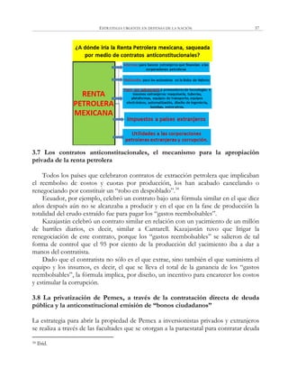 ESTRATEGIA URGENTE EN DEFENSA DE LA NACIÓN 57
3.7 Los contratos anticonstitucionales, el mecanismo para la apropiación
privada de la renta petrolera
Todos los países que celebraron contratos de extracción petrolera que implicaban
el reembolso de costos y cuotas por producción, los han acabado cancelando o
renegociando por constituir un ―robo en despoblado‖.34
Ecuador, por ejemplo, celebró un contrato bajo una fórmula similar en el que diez
años después aún no se alcanzaba a producir y en el que en la fase de producción la
totalidad del crudo extraído fue para pagar los ―gastos reembolsables‖.
Kazajastán celebró un contrato similar en relación con un yacimiento de un millón
de barriles diarios, es decir, similar a Cantarell. Kazajastán tuvo que litigar la
renegociación de este contrato, porque los ―gastos reembolsables‖ se salieron de tal
forma de control que el 95 por ciento de la producción del yacimiento iba a dar a
manos del contratista.
Dado que el contratista no sólo es el que extrae, sino también el que suministra el
equipo y los insumos, es decir, el que se lleva el total de la ganancia de los ―gastos
reembolsables‖, la fórmula implica, por diseño, un incentivo para encarecer los costos
y estimular la corrupción.
3.8 La privatización de Pemex, a través de la contratación directa de deuda
pública y la anticonstitucional emisión de “bonos ciudadanos”
La estrategia para abrir la propiedad de Pemex a inversionistas privados y extranjeros
se realiza a través de las facultades que se otorgan a la paraestatal para contratar deuda
34 Ibíd.
 