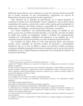 ESTRATEGIA URGENTE EN DEFENSA DE LA NACIÓN58
pública de manera directa, como organismo, sin que ésta constituya deuda reconocida
por el Estado mexicano, lo que, necesariamente, compromete las reservas de
hidrocarburos del país como garantía de tales empréstitos.35
Otro elemento de la estrategia de privatización vía el capital financiero lo
constituye la emisión de los denominados ―bonos ciudadanos‖, que de hecho tienen
características de acciones, a través de las cuales se abre la puerta para la propiedad y el
control del organismo del Estado mexicano, responsable de la explotación de los
hidrocarburos, a entidades y accionistas privados nacionales y extranjeros.
Los ―bonos ciudadanos‖ son anticonstitucionales, porque en realidad no son
bonos, ya que éstos son títulos de deuda pactados a una tasa fija, más bien son títulos
de crédito que tendrán un rendimiento variable y recibirán una contraprestación
vinculada con el desempeño (utilidades) del organismo, lo que significa que se les
transferirá una parte de la renta petrolera, lo cual es claramente anticonstitucional.
Los tenedores de dichos títulos no sólo serán personas físicas, sino personas
morales, como sociedades de inversión, fondos de pensiones e intermediarios
financieros, que en el caso de México, aunque son personas morales mexicanas,
constituyen entidades propiedad de inversiones extranjeras, por lo que de facto abre la
posibilidad de que el capital financiero internacional vaya constituyendo derechos de
accionista sobre Pemex.
35 ―Decreto por el que se expide la Ley de Petróleos Mexicanos…‖, p. 72.
Artículo 44. ―Petróleos Mexicanos se sujetará en el manejo de sus obligaciones constitutivas de deuda
pública a lo siguiente:
II. Podrá realizar, sin requerir autorización de la Secretaría de Hacienda y Crédito Público, negociaciones
oficiales, gestiones informales o exploratorias sobre la posibilidad de acudir al mercado externo de
dinero y capitales; contratar los financiamientos externos que se requieran o que se concierten en moneda extranjera, así
como contratar obligaciones constitutivas de deuda;
III. Será responsable de que:
a) Las obligaciones que contrate no excedan su capacidad de pago;
b) Los recursos que obtenga sean destinados correctamente conforme a las disposiciones legales
aplicables;
c) Se hagan los pagos oportunamente, y
d) Se supervise el desarrollo de su programa financiero particular;
IV. Registrará ante la Secretaría de Hacienda y Crédito Público las operaciones de crédito.
Las obligaciones que sean constitutivas de deuda pública por ningún motivo y en ningún caso otorgarán o concederán a sus
tenedores derechos sobre la propiedad, control o patrimonio de Petróleos Mexicanos, o bien sobre el dominio y la
explotación de la industria petrolera estatal.
Los recursos provenientes de las obligaciones derivadas de los bonos ciudadanos se destinarán exclusivamente a proyectos de
inversión productiva.
Las obligaciones constitutivas de deuda pública de Petróleos Mexicanos no constituyen obligaciones garantizadas por el
Estado Mexicano”.
 