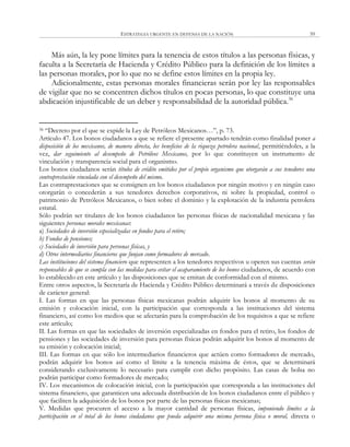 ESTRATEGIA URGENTE EN DEFENSA DE LA NACIÓN 59
Más aún, la ley pone límites para la tenencia de estos títulos a las personas físicas, y
faculta a la Secretaría de Hacienda y Crédito Público para la definición de los límites a
las personas morales, por lo que no se define estos límites en la propia ley.
Adicionalmente, estas personas morales financieras serán por ley las responsables
de vigilar que no se concentren dichos títulos en pocas personas, lo que constituye una
abdicación injustificable de un deber y responsabilidad de la autoridad pública.36
36 ―Decreto por el que se expide la Ley de Petróleos Mexicanos…‖, p. 73.
Artículo 47. Los bonos ciudadanos a que se refiere el presente apartado tendrán como finalidad poner a
disposición de los mexicanos, de manera directa, los beneficios de la riqueza petrolera nacional, permitiéndoles, a la
vez, dar seguimiento al desempeño de Petróleos Mexicanos, por lo que constituyen un instrumento de
vinculación y transparencia social para el organismo.
Los bonos ciudadanos serán títulos de crédito emitidos por el propio organismo que otorgarán a sus tenedores una
contraprestación vinculada con el desempeño del mismo.
Las contraprestaciones que se consignen en los bonos ciudadanos por ningún motivo y en ningún caso
otorgarán o concederán a sus tenedores derechos corporativos, ni sobre la propiedad, control o
patrimonio de Petróleos Mexicanos, o bien sobre el dominio y la explotación de la industria petrolera
estatal.
Sólo podrán ser titulares de los bonos ciudadanos las personas físicas de nacionalidad mexicana y las
siguientes personas morales mexicanas:
a) Sociedades de inversión especializadas en fondos para el retiro;
b) Fondos de pensiones;
c) Sociedades de inversión para personas físicas, y
d) Otros intermediarios financieros que funjan como formadores de mercado.
Las instituciones del sistema financiero que representen a los tenedores respectivos u operen sus cuentas serán
responsables de que se cumpla con las medidas para evitar el acaparamiento de los bonos ciudadanos, de acuerdo con
lo establecido en este artículo y las disposiciones que se emitan de conformidad con el mismo.
Entre otros aspectos, la Secretaría de Hacienda y Crédito Público determinará a través de disposiciones
de carácter general:
I. Las formas en que las personas físicas mexicanas podrán adquirir los bonos al momento de su
emisión y colocación inicial, con la participación que corresponda a las instituciones del sistema
financiero, así como los medios que se afectarán para la comprobación de los requisitos a que se refiere
este artículo;
II. Las formas en que las sociedades de inversión especializadas en fondos para el retiro, los fondos de
pensiones y las sociedades de inversión para personas físicas podrán adquirir los bonos al momento de
su emisión y colocación inicial;
III. Las formas en que sólo los intermediarios financieros que actúen como formadores de mercado,
podrán adquirir los bonos así como el límite a la tenencia máxima de éstos, que se determinará
considerando exclusivamente lo necesario para cumplir con dicho propósito. Las casas de bolsa no
podrán participar como formadores de mercado;
IV. Los mecanismos de colocación inicial, con la participación que corresponda a las instituciones del
sistema financiero, que garanticen una adecuada distribución de los bonos ciudadanos entre el público y
que faciliten la adquisición de los bonos por parte de las personas físicas mexicanas;
V. Medidas que procuren el acceso a la mayor cantidad de personas físicas, imponiendo límites a la
participación en el total de los bonos ciudadanos que pueda adquirir una misma persona física o moral, directa o
 