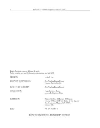 ESTRATEGIA URGENTE EN DEFENSA DE LA NACIÓN6
Titulo: Estrategia urgente en defensa de la nación.
Política energética para que México sea potencia económica en el siglo XXI
EDICIÓN Isy de la Luz
DISEÑO Y COMPOSICIÓN Ana Angélica Pineda Pomar
Heberto Barrios Castillo
IMAGEN DE CUBIERTA Ana Angélica Pineda Pomar
CORRECCIÓN Hugo Espinoza Rubio
Jannete E. Guerrero Maya
IMPRESIÓN Talleres Gráficos del Partido del Trabajo
Oriente 107 No. 3162, Col. Tablas de San Agustín
Del. Gustavo A. Madero. C.P. 07860,
México, D.F.
ISBN 978-607-96135-0-1
IMPRESO EN MÉXICO- PRINTED IN MEXICO
 