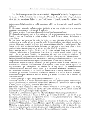 ESTRATEGIA URGENTE EN DEFENSA DE LA NACIÓN60
Las facultades que se establecen en el artículo 34 para el Comisario, de representar
los intereses de los tenedores de bonos ante el Consejo de Administración, confirman
el carácter accionario de dichos bonos.37
Asimismo, el artículo 48 establece el derecho
indirectamente. Cada persona física no podrá adquirir más del 0.1 por ciento del valor total de la emisión
de bonos;
VI. De manera prioritaria, medidas estrictas tendientes a que por ningún motivo se presenten
situaciones o acaparamiento en la tenencia de los bonos;
VII. Las características, términos y condiciones de la emisión de bonos ciudadanos;
VIII. La mecánica de su operación en el mercado a través de las instituciones que componen el sistema
financiero, para que después de su emisión y colocación inicial, dicho mercado sea ágil, eficiente y
competitivo, y
IX. Las formas por medio de las cuales las instituciones que componen el sistema financiero,
previamente a la transferencia de la titularidad de los bonos ciudadanos, comprobarán que sólo las
personas físicas de nacionalidad mexicana y las personas morales mencionadas en los incisos del a) al d)
de este artículo, sean tenedores de bonos ciudadanos, así como que su tenencia no rebase el límite
máximo de tenencia que se establezca de acuerdo con la fracción V de este artículo.
Los recursos que obtenga Petróleos Mexicanos por la emisión y colocación de bonos ciudadanos, se
destinarán exclusivamente al financiamiento de obras productivas cuya tasa de retorno esperado sea
mayor a la tasa de costo financiero del organismo, así como para operaciones tendientes al
mejoramiento de la estructura de su endeudamiento con bonos ciudadanos, canje y refinanciamiento.
Del cumplimiento de lo dispuesto en el párrafo anterior serán responsables quienes autoricen y ejecuten
las operaciones respectivas, así como aquellos que apliquen los recursos correspondientes.
Los servidores públicos de Petróleos Mexicanos que participen en la emisión de bonos ciudadanos, que
realicen actos u omisiones en contravención de lo dispuesto en este artículo, estarán sujetos a las
responsabilidades que correspondan en términos de la Ley Federal de Responsabilidades
Administrativas de los Servidores Públicos y de la Ley de Fiscalización Superior de la Federación.
Las instituciones financieras, en su carácter de intermediarios al realizar operaciones con bonos
ciudadanos, que actualicen los supuestos de infracción referidos en la Ley del Mercado de Valores,
serán sancionadas por la Comisión Nacional Bancaria y de Valores de acuerdo con lo dispuesto en
dicho ordenamiento.
37 ―Decreto por el que se expide la Ley de Petróleos Mexicanos…‖, p. 69.
Artículo 48. Es derecho de los tenedores de bonos ciudadanos contar con la información oportuna sobre la veracidad,
suficiencia y racionabilidad de la documentación presentada ante el Consejo de Administración o procesada por
el mismo, así como de las políticas y resultados de Petróleos Mexicanos.
El Comisario será el encargado de velar por los intereses de los tenedores de estos bonos, para lo cual deberá,
entre otras obligaciones, elaborar un reporte sobre dicha información, el cual deberá hacerse del
conocimiento público, por cualquier medio disponible‖.
Artículo 34. El Comisario será designado por el Ejecutivo Federal y tendrá las siguientes funciones:
IV. “Representar los intereses de los tenedores de títulos a que se refiere el artículo 47 de esta Ley y, en
consecuencia, tendrá a su cargo la compilación y difusión oportuna, de información veraz y suficiente,
sobre el estado general que guarde el organismo, y...
La Auditoria Superior de la Federación cumplirá sus atribuciones de fiscalización, conferidas por la
Constitución Política de Estados Unidos Mexicanos y por la Ley, para practicar auditorías a Petróleos
Mexicanos, las cuales podrán ser indistintamente de gestión financiera o sobre el desempeño para
revisar el cumplimiento de los objetivos contenidos en los programas federales a su cargo, debiendo
proporcionar Petróleos Mexicanos la información y documentación que se requiera.
 