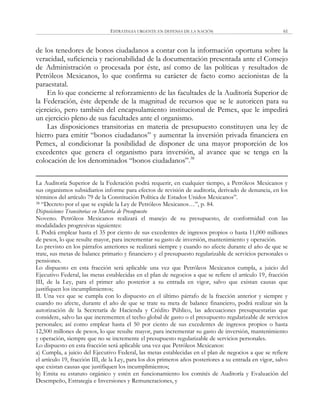 ESTRATEGIA URGENTE EN DEFENSA DE LA NACIÓN 61
de los tenedores de bonos ciudadanos a contar con la información oportuna sobre la
veracidad, suficiencia y racionabilidad de la documentación presentada ante el Consejo
de Administración o procesada por éste, así como de las políticas y resultados de
Petróleos Mexicanos, lo que confirma su carácter de facto como accionistas de la
paraestatal.
En lo que concierne al reforzamiento de las facultades de la Auditoría Superior de
la Federación, éste depende de la magnitud de recursos que se le autoricen para su
ejercicio, pero también del encapsulamiento institucional de Pemex, que le impedirá
un ejercicio pleno de sus facultades ante el organismo.
Las disposiciones transitorias en materia de presupuesto constituyen una ley de
hierro para emitir ―bonos ciudadanos‖ y aumentar la inversión privada financiera en
Pemex, al condicionar la posibilidad de disponer de una mayor proporción de los
excedentes que genera el organismo para inversión, al avance que se tenga en la
colocación de los denominados ―bonos ciudadanos‖.38
La Auditoría Superior de la Federación podrá requerir, en cualquier tiempo, a Petróleos Mexicanos y
sus organismos subsidiarios informe para efectos de revisión de auditoría, derivado de denuncia, en los
términos del artículo 79 de la Constitución Política de Estados Unidos Mexicanos‖.
38 ―Decreto por el que se expide la Ley de Petróleos Mexicanos…‖, p. 84.
Disposiciones Transitorias en Materia de Presupuesto
Noveno. Petróleos Mexicanos realizará el manejo de su presupuesto, de conformidad con las
modalidades progresivas siguientes:
I. Podrá emplear hasta el 35 por ciento de sus excedentes de ingresos propios o hasta 11,000 millones
de pesos, lo que resulte mayor, para incrementar su gasto de inversión, mantenimiento y operación.
Lo previsto en los párrafos anteriores se realizará siempre y cuando no afecte durante el año de que se
trate, sus metas de balance primario y financiero y el presupuesto regularizable de servicios personales o
pensiones.
Lo dispuesto en esta fracción será aplicable una vez que Petróleos Mexicanos cumpla, a juicio del
Ejecutivo Federal, las metas establecidas en el plan de negocios a que se refiere el artículo 19, fracción
III, de la Ley, para el primer año posterior a su entrada en vigor, salvo que existan causas que
justifiquen los incumplimientos;
II. Una vez que se cumpla con lo dispuesto en el último párrafo de la fracción anterior y siempre y
cuando no afecte, durante el año de que se trate su meta de balance financiero, podrá realizar sin la
autorización de la Secretaría de Hacienda y Crédito Público, las adecuaciones presupuestarias que
considere, salvo las que incrementen el techo global de gasto o el presupuesto regularizable de servicios
personales; así como emplear hasta el 50 por ciento de sus excedentes de ingresos propios o hasta
12,500 millones de pesos, lo que resulte mayor, para incrementar su gasto de inversión, mantenimiento
y operación, siempre que no se incremente el presupuesto regularizable de servicios personales.
Lo dispuesto en esta fracción será aplicable una vez que Petróleos Mexicanos:
a) Cumpla, a juicio del Ejecutivo Federal, las metas establecidas en el plan de negocios a que se refiere
el artículo 19, fracción III, de la Ley, para los dos primeros años posteriores a su entrada en vigor, salvo
que existan causas que justifiquen los incumplimientos;
b) Emita su estatuto orgánico y estén en funcionamiento los comités de Auditoría y Evaluación del
Desempeño, Estrategia e Inversiones y Remuneraciones, y
 