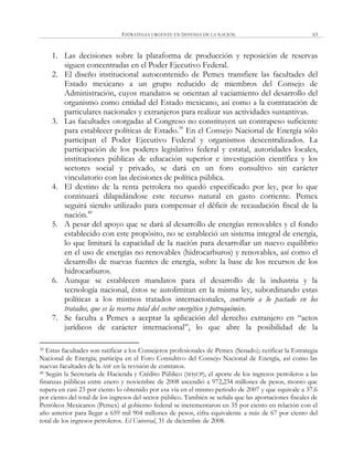 ESTRATEGIA URGENTE EN DEFENSA DE LA NACIÓN 63
1. Las decisiones sobre la plataforma de producción y reposición de reservas
siguen concentradas en el Poder Ejecutivo Federal.
2. El diseño institucional autocontenido de Pemex transfiere las facultades del
Estado mexicano a un grupo reducido de miembros del Consejo de
Administración, cuyos mandatos se orientan al vaciamiento del desarrollo del
organismo como entidad del Estado mexicano, así como a la contratación de
particulares nacionales y extranjeros para realizar sus actividades sustantivas.
3. Las facultades otorgadas al Congreso no constituyen un contrapeso suficiente
para establecer políticas de Estado.39
En el Consejo Nacional de Energía sólo
participan el Poder Ejecutivo Federal y organismos descentralizados. La
participación de los poderes legislativo federal y estatal, autoridades locales,
instituciones públicas de educación superior e investigación científica y los
sectores social y privado, se dará en un foro consultivo sin carácter
vinculatorio con las decisiones de política pública.
4. El destino de la renta petrolera no quedó especificado por ley, por lo que
continuará dilapidándose este recurso natural en gasto corriente. Pemex
seguirá siendo utilizado para compensar el déficit de recaudación fiscal de la
nación.40
5. A pesar del apoyo que se dará al desarrollo de energías renovables y el fondo
establecido con este propósito, no se estableció un sistema integral de energía,
lo que limitará la capacidad de la nación para desarrollar un nuevo equilibrio
en el uso de energías no renovables (hidrocarburos) y renovables, así como el
desarrollo de nuevas fuentes de energía, sobre la base de los recursos de los
hidrocarburos.
6. Aunque se establecen mandatos para el desarrollo de la industria y la
tecnología nacional, éstos se autolimitan en la misma ley, subordinando estas
políticas a los mismos tratados internacionales, contrario a lo pactado en los
tratados, que es la reserva total del sector energético y petroquímico.
7. Se faculta a Pemex a aceptar la aplicación del derecho extranjero en ―actos
jurídicos de carácter internacional‖, lo que abre la posibilidad de la
39 Estas facultades son ratificar a los Consejeros profesionales de Pemex (Senado); ratificar la Estrategia
Nacional de Energía; participa en el Foro Consultivo del Consejo Nacional de Energía, así como las
nuevas facultades de la ASF en la revisión de contratos.
40 Según la Secretaría de Hacienda y Crédito Público (SHyCP), el aporte de los ingresos petroleros a las
finanzas públicas entre enero y noviembre de 2008 ascendió a 972,234 millones de pesos, monto que
supera en casi 23 por ciento lo obtenido por esa vía en el mismo periodo de 2007 y que equivale a 37.6
por ciento del total de los ingresos del sector público. También se señala que las aportaciones fiscales de
Petróleos Mexicanos (Pemex) al gobierno federal se incrementaron en 35 por ciento en relación con el
año anterior para llegar a 659 mil 904 millones de pesos, cifra equivalente a más de 67 por ciento del
total de los ingresos petroleros. El Universal, 31 de diciembre de 2008.
 