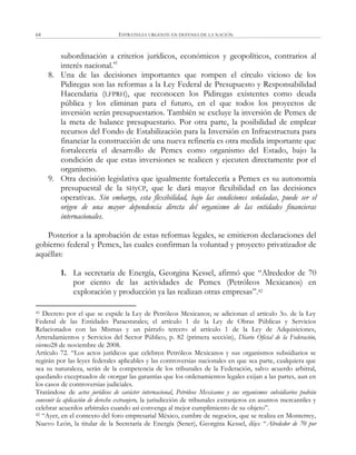 ESTRATEGIA URGENTE EN DEFENSA DE LA NACIÓN64
subordinación a criterios jurídicos, económicos y geopolíticos, contrarios al
interés nacional.41
8. Una de las decisiones importantes que rompen el círculo vicioso de los
Pidiregas son las reformas a la Ley Federal de Presupuesto y Responsabilidad
Hacendaria (LFPRH), que reconocen los Pidiregas existentes como deuda
pública y los eliminan para el futuro, en el que todos los proyectos de
inversión serán presupuestarios. También se excluye la inversión de Pemex de
la meta de balance presupuestario. Por otra parte, la posibilidad de emplear
recursos del Fondo de Estabilización para la Inversión en Infraestructura para
financiar la construcción de una nueva refinería es otra medida importante que
fortalecería el desarrollo de Pemex como organismo del Estado, bajo la
condición de que estas inversiones se realicen y ejecuten directamente por el
organismo.
9. Otra decisión legislativa que igualmente fortalecería a Pemex es su autonomía
presupuestal de la SHyCP, que le dará mayor flexibilidad en las decisiones
operativas. Sin embargo, esta flexibilidad, bajo las condiciones señaladas, puede ser el
origen de una mayor dependencia directa del organismo de las entidades financieras
internacionales.
Posterior a la aprobación de estas reformas legales, se emitieron declaraciones del
gobierno federal y Pemex, las cuales confirman la voluntad y proyecto privatizador de
aquéllas:
1. La secretaria de Energía, Georgina Kessel, afirmó que ―Alrededor de 70
por ciento de las actividades de Pemex (Petróleos Mexicanos) en
exploración y producción ya las realizan otras empresas‖.42
41 Decreto por el que se expide la Ley de Petróleos Mexicanos; se adicionan el artículo 3o. de la Ley
Federal de las Entidades Paraestatales; el artículo 1 de la Ley de Obras Públicas y Servicios
Relacionados con las Mismas y un párrafo tercero al artículo 1 de la Ley de Adquisiciones,
Arrendamientos y Servicios del Sector Público, p. 82 (primera sección), Diario Oficial de la Federación,
viernes28 de noviembre de 2008.
Artículo 72. ―Los actos jurídicos que celebren Petróleos Mexicanos y sus organismos subsidiarios se
regirán por las leyes federales aplicables y las controversias nacionales en que sea parte, cualquiera que
sea su naturaleza, serán de la competencia de los tribunales de la Federación, salvo acuerdo arbitral,
quedando exceptuados de otorgar las garantías que los ordenamientos legales exijan a las partes, aun en
los casos de controversias judiciales.
Tratándose de actos jurídicos de carácter internacional, Petróleos Mexicanos y sus organismos subsidiarios podrán
convenir la aplicación de derecho extranjero, la jurisdicción de tribunales extranjeros en asuntos mercantiles y
celebrar acuerdos arbitrales cuando así convenga al mejor cumplimiento de su objeto‖.
42 ―Ayer, en el contexto del foro empresarial México, cumbre de negocios, que se realiza en Monterrey,
Nuevo León, la titular de la Secretaría de Energía (Sener), Georgina Kessel, dijo: ―Alrededor de 70 por
 