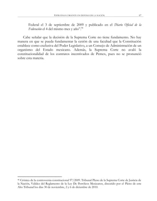 ESTRATEGIA URGENTE EN DEFENSA DE LA NACIÓN 67
Federal el 3 de septiembre de 2009 y publicado en el Diario Oficial de la
Federación el 4 del mismo mes y año‖.46
Cabe señalar que la decisión de la Suprema Corte no tiene fundamento. No hay
manera en que se pueda fundamentar la cesión de una facultad que la Constitución
establece como exclusiva del Poder Legislativo, a un Consejo de Administración de un
organismo del Estado mexicano. Además, la Suprema Corte no avaló la
constitucionalidad de los contratos incentivados de Pemex, pues no se pronunció
sobre esta materia.
46 Crónica de la controversia constitucional 97/2009. Tribunal Pleno de la Suprema Corte de Justicia de
la Nación, Validez del Reglamento de la Ley De Petróleos Mexicanos, discutido por el Pleno de este
Alto Tribunal los días 30 de noviembre, 2 y 6 de diciembre de 2010.
 