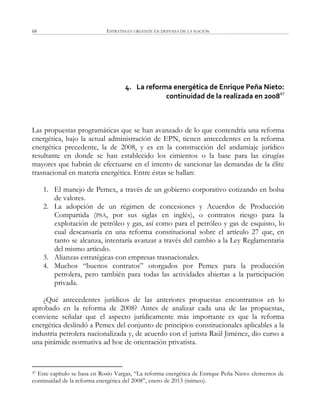 ESTRATEGIA URGENTE EN DEFENSA DE LA NACIÓN68
4. La reforma energética de Enrique Peña Nieto:
continuidad de la realizada en 200847
Las propuestas programáticas que se han avanzado de lo que contendría una reforma
energética, bajo la actual administración de EPN, tienen antecedentes en la reforma
energética precedente, la de 2008, y es en la construcción del andamiaje jurídico
resultante en donde se han establecido los cimientos o la base para las cirugías
mayores que habrán de efectuarse en el intento de sancionar las demandas de la élite
trasnacional en materia energética. Entre éstas se hallan:
1. El manejo de Pemex, a través de un gobierno corporativo cotizando en bolsa
de valores.
2. La adopción de un régimen de concesiones y Acuerdos de Producción
Compartida (PSA, por sus siglas en inglés), o contratos riesgo para la
explotación de petróleo y gas, así como para el petróleo y gas de esquisto, lo
cual descansaría en una reforma constitucional sobre el artículo 27 que, en
tanto se alcanza, intentaría avanzar a través del cambio a la Ley Reglamentaria
del mismo artículo.
3. Alianzas estratégicas con empresas trasnacionales.
4. Muchos ―buenos contratos‖ otorgados por Pemex para la producción
petrolera, pero también para todas las actividades abiertas a la participación
privada.
¿Qué antecedentes jurídicos de las anteriores propuestas encontramos en lo
aprobado en la reforma de 2008? Antes de analizar cada una de las propuestas,
conviene señalar que el aspecto jurídicamente más importante es que la reforma
energética deslindó a Pemex del conjunto de principios constitucionales aplicables a la
industria petrolera nacionalizada y, de acuerdo con el jurista Raúl Jiménez, dio curso a
una pirámide normativa ad hoc de orientación privatista.
47 Este capítulo se basa en Rosío Vargas, ―La reforma energética de Enrique Peña Nieto: elementos de
continuidad de la reforma energética del 2008‖, enero de 2013 (mimeo).
 