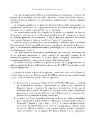 ESTRATEGIA URGENTE EN DEFENSA DE LA NACIÓN 69
Con vías aparentemente jurídicas e institucionales, se trastocaron y vaciaron de
contenidos los principios constitucionales. Su diseño se orientó a regularizar hechos y
políticas al abrir la industria a las corporaciones internacionales y algunas empresas
nacionales.
La estrategia seguida para ese propósito transitó de lo general a lo particular. Las
―precisiones‖ introducidas en la legislación secundaria sentaron las bases para que en
la práctica los preceptos constitucionales no se respetaran.
Las inconsistencias en las leyes surgidas de la reforma son también un aspecto
destacable: ya que mientras la Ley Reglamentaria al Artículo 27 reserva para la nación
la ―industria petrolera‖; en contraparte, la Ley de Petróleos Mexicanos transforma
todas las actividades de la industria petrolera en ―servicios‖ contratables.
Esto hace que todas y cada una de las actividades de la cadena de valor sean objeto
de contratación. Al abrir actividades reservadas en exclusiva a la nación, vía Pemex, se
quitó al Estado la exclusividad constitucional para la explotación de los hidrocarburos
en toda la cadena petrolera.
Las Disposiciones Administrativas aprobadas por el Consejo de Administración
de la paraestatal representan el punto máximo de concreción jurídica, de la
mencionada pirámide normativa, al acuñar figuras, conceptos, instrumentos y
procedimientos inéditos y opuestos a la normatividad constitucional.
El anterior andamiaje jurídico es el punto de partida de las propuestas para la
reforma energética del jefe del Ejecutivo que le sucedió (EPN), consistentes en las
siguientes propuestas:
I. El manejo de Pemex a través de un gobierno corporativo, cotizando en bolsa de
valores. Diversos aspectos de la propuesta de EPN se encuentran ya contenidos en la
Ley de Petróleos Mexicanos (2008), como los siguientes:
 Corresponde al Consejo de Administración de Petróleos Mexicanos la facultad
de determinar la estructura organizacional de Pemex y de proponer al
Ejecutivo federal la creación de organismos subsidiarios; precisar que el
comisario deberá rendir un reporte al ejecutivo federal sobre información
presentada y procesada por el Consejo de Administración y representará los
intereses de los tenedores de bonos ciudadanos.
 Autorizar que Pemex emita bonos ciudadanos. Entre los cambios propiciados
por lo negociado en la Ley de Petróleos Mexicanos se mencionan los relativos
al artículo 7º, el cual, en concordancia con el 6°, declara el establecimiento de
un Consejo de Administración y un Director General, quienes estarán a cargo
de procurar objetivos propios de una empresa privada como la ―creación de
valor económico‖. En su artículo 19º dicta a Pemex y a sus organismos
 