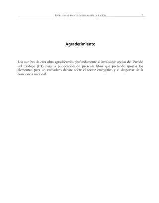 ESTRATEGIA URGENTE EN DEFENSA DE LA NACIÓN 7
Agradecimiento
Los autores de esta obra agradecemos profundamente el invaluable apoyo del Partido
del Trabajo (PT) para la publicación del presente libro que pretende aportar los
elementos para un verdadero debate sobre el sector energético y el despertar de la
conciencia nacional.
 