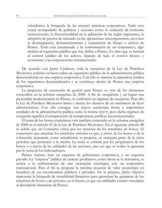 ESTRATEGIA URGENTE EN DEFENSA DE LA NACIÓN70
subsidiarios la búsqueda de las mejores prácticas corporativas. Todo esto
estará acompañado de políticas y acciones como la exclusión de controles
institucionales, la discrecionalidad en la aplicación de las reglas imperantes, la
adopción de precios de mercado en las operaciones interorganismos, así como
la desintegración, desmantelamiento y enajenación de bienes o activos de
Pemex. Todo está encaminado a la conformación de un corporativo, algo
distinto al organismo público que hoy define a Pemex. Es claro que se limitará
al control jurídico de los activos, dejando de lado el control técnico y
económico a las corporaciones internacionales.
De acuerdo con Jaime Cárdenas, toda la estructura de la Ley de Petróleos
Mexicanos consiste en hacer caber un organismo público de la administración pública
descentralizada en una empresa corporativa. Con ello se trastoca la naturaleza jurídica
de los organismos descentralizados y se constituye dentro de Pemex una empresa
corporativa.
La propuesta de autonomía de gestión para Pemex es otro de los elementos
contenidos en la reforma energética de 2008. A fin de otorgársela y así lograr una
pretendida modernización en Pemex, se conformó un régimen de excepción. Para ello
la Ley de Petróleos Mexicanos limita y matiza los alcances de un sinnúmero de leyes
administrativas. Con ello consigue una mayor autonomía frente a importantes
entidades de la administración pública como la misma SHyCP, pero dicho régimen de
excepción significa el otorgamiento de competencias jurídicas inconstitucionales.
El tema de los bonos ciudadanos está también contenido en la reforma energética
de 2008 en el artículo 47 de la Ley de Petróleos Mexicanos. En el siguiente artículo 48
se señala que un Comisario velará por los intereses de los tenedores de bonos. El
comentario que ameritan los anteriores artículos es que, a través de los bonos o de la
colocación accionaria, como actualmente se propone, se entregará parte de la renta
petrolera que pertenece a la nación. La renta se cobrará por los propietarios de los
bonos o a través de las utilidades de las acciones, una vez que se realice la ganancia
por la venta de los hidrocarburos.
Pemex transita, bajo un esquema de gobernanza corporativa, a un esquema
privado. La ―empresa‖ pública de carácter productivo, como ahora se le denomina, se
acerca a la conformación de una asociación estratégica con un corporativo
transnacional. Para el fin se propone la máxima creación de valor económico en
beneficio de sus inversionistas públicos y privados. En la práctica, dicho objetivo
representa la búsqueda de rentabilidad financiera para garantizar las ganancias de los
tenedores de bonos y de acciones, en el futuro, ya que sus utilidades estarán vinculadas
al desempeño financiero de Pemex.
 