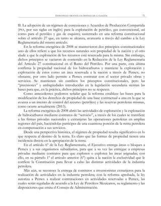 ESTRATEGIA URGENTE EN DEFENSA DE LA NACIÓN 71
II. La adopción de un régimen de concesiones y Acuerdos de Producción Compartida
(PSA, por sus siglas en inglés) para la explotación de petróleo, gas convencional, así
como para el petróleo y gas de esquisto; sustentado en una reforma constitucional
sobre el artículo 27 que, en tanto se alcanza, avanzaría a través del cambio a la Ley
Reglamentaria del mismo artículo.
En la reforma energética de 2008 se mantuvieron dos principios constitucionales:
uno de ellos refiere a que los recursos naturales son propiedad de la nación y el otro
alude a que la explotación de los recursos está reservada para la misma. Sin embargo,
dichos principios se vaciaron de contenido en la Redacción de la Ley Reglamentaria
del Artículo 27 constitucional en el Ramo del Petróleo. Por una parte, esta última
confirma la propiedad nacional de los hidrocarburos y mantiene la exploración y
explotación de éstos como un área reservada a la nación a través de Pemex; no
obstante, por otro lado permite a Pemex contratar con el sector privado obras y
servicios. Se mantienen sin cambios los preceptos constitucionales, pero las
―precisiones‖ y ambigüedades introducidas en la legislación secundaria sientan las
bases para que, en la práctica, dichos principios no se respeten.
Como antecedentes podemos señalar que la reforma establece las bases para la
modificación de los derechos de propiedad de una base contractual a una en la que se
avanza a un intento de control del recurso (petróleo) y las reservas petroleras mismas,
como ocurre actualmente (2013).
La reforma energética de 2008 abrió las actividades de exploración y la explotación
de hidrocarburos mediante contratos de ―servicio‖, a través de los cuales se transfiere
a las firmas privadas nacionales y extranjeras las operaciones petroleras en amplias
regiones del país, haciéndolas partícipes de una cuantiosa porción de la renta petrolera
en compensación a sus servicios.
Desde una perspectiva histórica, el régimen de propiedad resulta significativo en lo
que respecta al destino de la renta. Es claro que las formas de propiedad tienen una
incidencia directa en la apropiación de la renta.
En el artículo 6º de la Ley Reglamentaria, el Ejecutivo entrega áreas o bloques a
Pemex y a sus organismos subsidiarios, para que a su vez las entregue a empresas
privadas mediante contratos para que exploren o exploten las áreas asignadas; con
ello, en su párrafo 1º el artículo anterior (6°) quita a la nación la exclusividad que le
confiere la Constitución para llevar a cabo las distintas actividades de la industria
petrolera.
Más aún, se reconoce la entrega de contratos a inversionistas extranjeros para la
realización de actividades en la industria petrolera; con la reforma aprobada, la ley
autoriza a Pemex a realizar contrataciones en actividades reservadas a Pemex, las
cuales serán reguladas de acuerdo a la Ley de Petróleos Mexicanos, su reglamento y las
disposiciones que emita el Consejo de Administración.
 