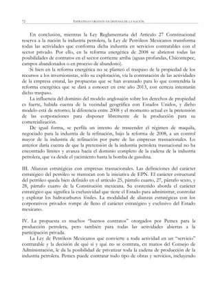ESTRATEGIA URGENTE EN DEFENSA DE LA NACIÓN72
En conclusión, mientras la Ley Reglamentaria del Artículo 27 Constitucional
reserva a la nación la industria petrolera, la Ley de Petróleos Mexicanos transforma
todas las actividades que conforma dicha industria en servicios contratables con el
sector privado. Por ello, en la reforma energética de 2008 se abrieron todas las
posibilidades de contratos en el sector corriente arriba (aguas profundas, Chicontepec,
campos abandonados o en proceso de abandono).
Si bien en la reforma energética no se planteó el traspaso de la propiedad de los
recursos a los inversionistas, sólo su explotación, vía la contratación de las actividades
de la empresa estatal, las propuestas que se han avanzado para lo que contendría la
reforma energética que se dará a conocer en este año 2013, con certeza intentarán
dicho traspaso.
La influencia del dominio del modelo anglosajón sobre los derechos de propiedad
es fuerte, habida cuenta de la vecindad geográfica con Estados Unidos, y dicho
modelo está de retorno; la diferencia entre 2008 y el momento actual es la pretensión
de las corporaciones para disponer libremente de la producción para su
comercialización.
De igual forma, se perfila un intento de trascender el régimen de maquila,
negociado para la industria de la refinación, bajo la reforma de 2008, a un control
mayor de la industria de refinación por parte de las empresas trasnacionales. Lo
anterior daría cuenta de que la pretensión de la industria petrolera trasnacional no ha
encontrado límites y avanza hacia el dominio completo de la cadena de la industria
petrolera, que va desde el yacimiento hasta la bomba de gasolina.
III. Alianzas estratégicas con empresas trasnacionales. Las definiciones del carácter
estratégico del petróleo se trastocan con la iniciativa de EPN. El carácter estructural
del petróleo queda bien definido en el artículo 25, párrafo cuarto, 27, párrafo sexto, y
28, párrafo cuarto de la Constitución mexicana. Su contenido aborda el carácter
estratégico que significa la exclusividad que tiene el Estado para administrar, controlar
y explotar los hidrocarburos fósiles. La modalidad de alianzas estratégicas con los
corporativos privados rompe de lleno el carácter estratégico y exclusivo del Estado
mexicano.
IV. La propuesta es muchos ―buenos contratos‖ otorgados por Pemex para la
producción petrolera, pero también para todas las actividades abiertas a la
participación privada.
La Ley de Petróleos Mexicanos que convierte a toda actividad en un ―servicio‖
contratable y la decisión de qué sí y qué no se contrata, en manos del Consejo de
Administración, le da la posibilidad de privatizar toda la cadena de producción de la
industria petrolera. Pemex puede contratar todo tipo de obras y servicios, incluyendo
 