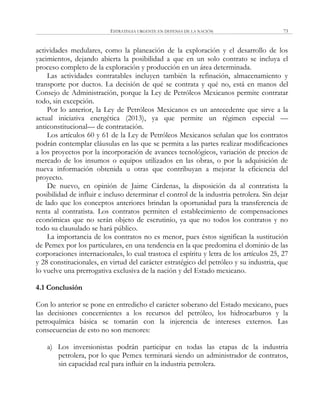 ESTRATEGIA URGENTE EN DEFENSA DE LA NACIÓN 73
actividades medulares, como la planeación de la exploración y el desarrollo de los
yacimientos, dejando abierta la posibilidad a que en un solo contrato se incluya el
proceso completo de la exploración y producción en un área determinada.
Las actividades contratables incluyen también la refinación, almacenamiento y
transporte por ductos. La decisión de qué se contrata y qué no, está en manos del
Consejo de Administración, porque la Ley de Petróleos Mexicanos permite contratar
todo, sin excepción.
Por lo anterior, la Ley de Petróleos Mexicanos es un antecedente que sirve a la
actual iniciativa energética (2013), ya que permite un régimen especial —
anticonstitucional— de contratación.
Los artículos 60 y 61 de la Ley de Petróleos Mexicanos señalan que los contratos
podrán contemplar cláusulas en las que se permita a las partes realizar modificaciones
a los proyectos por la incorporación de avances tecnológicos, variación de precios de
mercado de los insumos o equipos utilizados en las obras, o por la adquisición de
nueva información obtenida u otras que contribuyan a mejorar la eficiencia del
proyecto.
De nuevo, en opinión de Jaime Cárdenas, la disposición da al contratista la
posibilidad de influir e incluso determinar el control de la industria petrolera. Sin dejar
de lado que los conceptos anteriores brindan la oportunidad para la transferencia de
renta al contratista. Los contratos permiten el establecimiento de compensaciones
económicas que no serán objeto de escrutinio, ya que no todos los contratos y no
todo su clausulado se hará público.
La importancia de los contratos no es menor, pues éstos significan la sustitución
de Pemex por los particulares, en una tendencia en la que predomina el dominio de las
corporaciones internacionales, lo cual trastoca el espíritu y letra de los artículos 25, 27
y 28 constitucionales, en virtud del carácter estratégico del petróleo y su industria, que
lo vuelve una prerrogativa exclusiva de la nación y del Estado mexicano.
4.1 Conclusión
Con lo anterior se pone en entredicho el carácter soberano del Estado mexicano, pues
las decisiones concernientes a los recursos del petróleo, los hidrocarburos y la
petroquímica básica se tomarán con la injerencia de intereses externos. Las
consecuencias de esto no son menores:
a) Los inversionistas podrán participar en todas las etapas de la industria
petrolera, por lo que Pemex terminará siendo un administrador de contratos,
sin capacidad real para influir en la industria petrolera.
 