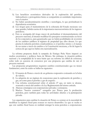 ESTRATEGIA URGENTE EN DEFENSA DE LA NACIÓN74
b) Los beneficios económicos derivados de la explotación del petróleo,
hidrocarburos y petroquímica básica se compartirán en cantidades importantes
con el exterior.
c) No habrá autodeterminación científica y tecnológica, lo que profundizará la
dependencia económica.
d) Los riesgos para el mantenimiento de la soberanía del Estado mexicano son
muy grandes, habida cuenta de la importancia macroeconómica de los ingresos
petroleros.
e) Esto se acompaña del riesgo mayor de profundizar el desmantelamiento del
proyecto nacional, al intentar modificar los preceptos constitucionales en favor
de los corporativos, para garantizarles que no habrá posibilidades de reversión
de los cambios jurídicos al régimen de propiedad que ellos desean. Lo que
precisa la industria petrolera estadounidense es el petróleo mismo y el manejo
de sus rentas a través de cambios a la Constitución mexicana, a fin de lograr la
certeza de que aquí no habrá otra nacionalización.
La reforma propuesta desde la campaña de Enrique Peña Nieto impactó en
medios económicos y políticos fuera de México. Sin embargo, la situación política
nacional y la complejidad de la tarea harán que esa reforma sea difícil de concretar,
sobre todo en ausencia de consensos por una propuesta que cambia de raíz el
proyecto nacional.
Las propuestas programáticas requieren cambios constitucionales que no tienen
fundamento, entre las cuales se hallan las siguientes:
1) El manejo de Pemex a través de un gobierno corporativo cotizando en la bolsa
de valores.
2) La adopción de un régimen de concesiones para la explotación de petróleo y
gas, así como para el petróleo y gas de esquisto.
3) Una reforma constitucional sobre el artículo 27 que, en tanto se alcanza,
avanzaría a través del cambio a la Ley Reglamentaria del mismo artículo.
4) Alianzas estratégicas con corporaciones privadas y extranjeras.
5) Muchos ―buenos contratos‖ otorgados por Pemex para la producción
petrolera, pero también para todas las actividades abiertas a la participación
privada.
Los argumentos para cambiar la situación de Pemex se centran en la necesidad de
modificar su régimen fiscal para avanzar en nuevos desarrollos. Lo que se oculta es
que este cambio fiscal busca en realidad entregar la renta petrolera a corporaciones
 
