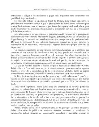 ESTRATEGIA URGENTE EN DEFENSA DE LA NACIÓN 75
extranjeras y obligar a los mexicanos a pagar más impuestos para compensar esta
pérdida de ingresos fiscales.
Se pretende reducir la aportación fiscal de Pemex, para volver imperativa la
privatización, lo anterior debido a que el presupuesto de Pemex no es suficiente para
realizar las inversiones que se requieren, por lo que la empresa ha de endeudarse para
poder realizarlas y las corporaciones privadas se apropiarían aún más de la producción
y de la renta petrolera.
Más aún, como ya se ha expuesto, la participación del petróleo en el presupuesto
nacional tiene como destino preferencial el gasto corriente, en vez de inversiones de
largo aliento y de suprimir una deuda externa e interna que no se ha podido reducir.
De aquí la necesidad de una reforma hacendaria integral, en la que aumente la
tributación de los mexicanos, bajo un nuevo régimen fiscal que aplique todo tipo de
impuestos.
Un segundo argumento es una supuesta incapacidad gerencial de la empresa, que
descansa en un sentido de insuficiencia que, se cree, puede ser superado con la
inversión y recursos humanos procedentes del exterior. Los altos funcionarios de
Pemex están convencidos de que el modelo que ha seguido la empresa está agotado,
ha dejado de ser una palanca de desarrollo nacional, por lo que es el momento de
modificar su condición de organismo público sin autonomía, a uno autónomo.
Lo que en realidad necesita la nación es que la Secretaría de Hacienda y Crédito
Público libere a Pemex del secuestro perpetrado contra éste, para sostener los ingresos
fiscales a favor de la acumulación de las corporaciones globales, tanto de capital
nacional como extranjero, diluyendo el tamaño y funciones del Estado nacional.
Si bien la situación financiera de la empresa es considerada como ―crítica‖, no
ocurre así con la perspectiva productiva, ya que incluso las metas fijadas por Pemex
intentan alcanzar el máximo de producción petrolera logrado en 2004 (3.4 millones de
b/d).
Esta visión ―optimista‖ tiene como base una estimación de reservas petroleras
calculada en ocho trillones de barriles, tanto para recursos convencionales, como no
convencionales. El discurso oficial reconoce que el petróleo barato ha llegado a su fin
en México; no obstante, las perspectivas que proponen, sin fundamento científico,
lucen alentadoras a la luz de todos los proyectos gubernamentales en puerta: los
yacimientos fracturados, Chicontepec, el shale gas y el oil shale (de lutitas), proyectos en
aguas profundas, la incorporación de técnicas de recuperación alentada (IOR y EOR),
crudos pesados y extrapesados.
Pemex invierte ahora en el ―entendimiento de la geología‖ de estos proyectos.
Sobre ellos tiene la política de aumentar reservas; mantener la plataforma de
producción; aplicar sistemas de recuperación secundaria y mejorada; avanzar en
 