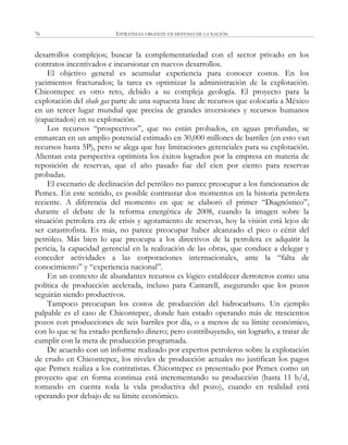 ESTRATEGIA URGENTE EN DEFENSA DE LA NACIÓN76
desarrollos complejos; buscar la complementariedad con el sector privado en los
contratos incentivados e incursionar en nuevos desarrollos.
El objetivo general es acumular experiencia para conocer costos. En los
yacimientos fracturados; la tarea es optimizar la administración de la explotación.
Chicontepec es otro reto, debido a su compleja geología. El proyecto para la
explotación del shale gas parte de una supuesta base de recursos que colocaría a México
en un tercer lugar mundial que precisa de grandes inversiones y recursos humanos
(capacitados) en su explotación.
Los recursos ―prospectivos‖, que no están probados, en aguas profundas, se
enmarcan en un amplio potencial estimado en 30,000 millones de barriles (en esto van
recursos hasta 5P), pero se alega que hay limitaciones gerenciales para su explotación.
Alientan esta perspectiva optimista los éxitos logrados por la empresa en materia de
reposición de reservas, que el año pasado fue del cien por ciento para reservas
probadas.
El escenario de declinación del petróleo no parece preocupar a los funcionarios de
Pemex. En este sentido, es posible contrastar dos momentos en la historia petrolera
reciente. A diferencia del momento en que se elaboró el primer ―Diagnóstico‖,
durante el debate de la reforma energética de 2008, cuando la imagen sobre la
situación petrolera era de crisis y agotamiento de reservas, hoy la visión está lejos de
ser catastrofista. Es más, no parece preocupar haber alcanzado el pico o cénit del
petróleo. Más bien lo que preocupa a los directivos de la petrolera es adquirir la
pericia, la capacidad gerencial en la realización de las obras, que conduce a delegar y
conceder actividades a las corporaciones internacionales, ante la ―falta de
conocimiento‖ y ―experiencia nacional‖.
En un contexto de abundantes recursos es lógico establecer derroteros como una
política de producción acelerada, incluso para Cantarell, asegurando que los pozos
seguirán siendo productivos.
Tampoco preocupan los costos de producción del hidrocarburo. Un ejemplo
palpable es el caso de Chicontepec, donde han estado operando más de trescientos
pozos con producciones de seis barriles por día, o a menos de su límite económico,
con lo que se ha estado perdiendo dinero; pero contribuyendo, sin lograrlo, a tratar de
cumplir con la meta de producción programada.
De acuerdo con un informe realizado por expertos petroleros sobre la explotación
de crudo en Chicontepec, los niveles de producción actuales no justifican los pagos
que Pemex realiza a los contratistas. Chicontepec es presentado por Pemex como un
proyecto que en forma continua está incrementando su producción (hasta 11 b/d,
tomando en cuenta toda la vida productiva del pozo), cuando en realidad está
operando por debajo de su límite económico.
 