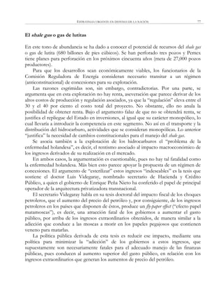 ESTRATEGIA URGENTE EN DEFENSA DE LA NACIÓN 77
El shale gas o gas de lutitas
En este tono de abundancia se ha dado a conocer el potencial de recursos del shale gas
o gas de lutita (680 billones de pies cúbicos). Se han perforado tres pozos y Pemex
tiene planes para perforación en los próximos cincuenta años (meta de 27,000 pozos
productores).
Para que los desarrollos sean económicamente viables, los funcionarios de la
Comisión Reguladora de Energía consideran necesario transitar a un régimen
(anticonstitucional) de concesiones para su explotación.
Las razones esgrimidas son, sin embargo, contradictorias. Por una parte, se
argumenta que en esta explotación no hay renta, aseveración que parece derivar de los
altos costos de producción y regulación asociados, ya que la ―regulación‖ eleva entre el
30 y el 40 por ciento el costo total del proyecto. No obstante, ello no anula la
posibilidad de obtener renta. Bajo el argumento falaz de que no se obtendrá renta, se
justifica el repliegue del Estado en inversiones, al igual que su carácter monopólico, lo
cual llevaría a introducir la competencia en este segmento. No así en el transporte y la
distribución del hidrocarburo, actividades que se consideran monopólicas. Lo anterior
―justifica‖ la necesidad de cambios constitucionales para el manejo del shale gas.
Se asocia también a la explotación de los hidrocarburos el ―problema de la
enfermedad holandesa‖, es decir, el rentismo asociado al impacto macroeconómico de
los ingresos derivados de su realización en el mercado.
En ambos casos, la argumentación es cuestionable, pues no hay tal fatalidad como
la enfermedad holandesa. Más bien esto parece apoyar la propuesta de un régimen de
concesiones. El argumento de ―esterilizar‖ estos ingresos ―indeseables‖ es la tesis que
sostiene el doctor Luis Videgaray, nombrado secretario de Hacienda y Crédito
Público, a quien el gobierno de Enrique Peña Nieto ha conferido el papel de principal
operador de la arquitectura privatizadora transnacional.
El secretario Videgaray habla en su tesis doctoral del impacto fiscal de los choques
petroleros, que el aumento del precio del petróleo y, por consiguiente, de los ingresos
petroleros en los países que disponen de éstos, produce un fly-paper effect (―efecto papel
matamoscas‖), es decir, una atracción fatal de los gobiernos a aumentar el gasto
público, por arriba de los ingresos extraordinarios obtenidos, de manera similar a la
adicción que conduce a las moscas a morir en los papeles pegajosos que contienen
veneno para matarlas.
La política pública derivada de esta tesis es reducir ese impacto, mediante una
política para minimizar la ―adicción‖ de los gobiernos a estos ingresos, que
supuestamente son necesariamente fatales para el adecuado manejo de las finanzas
públicas, pues conducen al aumento superior del gasto público, en relación con los
ingresos extraordinarios que generan los aumentos de precio del petróleo.
 