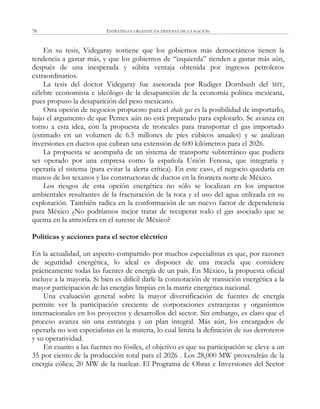 ESTRATEGIA URGENTE EN DEFENSA DE LA NACIÓN78
En su tesis, Videgaray sostiene que los gobiernos más democráticos tienen la
tendencia a gastar más, y que los gobiernos de ―izquierda‖ tienden a gastar más aún,
después de una inesperada y súbita ventaja obtenida por ingresos petroleros
extraordinarios.
La tesis del doctor Videgaray fue asesorada por Rudiger Dornbush del MIT,
célebre economista e ideólogo de la desaparición de la economía política mexicana,
pues propuso la desaparición del peso mexicano.
Otra opción de negocios propuesto para el shale gas es la posibilidad de importarlo,
bajo el argumento de que Pemex aún no está preparado para explotarlo. Se avanza en
torno a esta idea, con la propuesta de troncales para transportar el gas importado
(estimado en un volumen de 6.5 millones de pies cúbicos anuales) y se analizan
inversiones en ductos que cubran una extensión de 600 kilómetros para el 2026.
La propuesta se acompaña de un sistema de transporte subterráneo que pudiera
ser operado por una empresa como la española Unión Fenosa, que integraría y
operaría el sistema (para evitar la alerta crítica). En este caso, el negocio quedaría en
manos de los texanos y las constructoras de ductos en la frontera norte de México.
Los riesgos de esta opción energética no sólo se localizan en los impactos
ambientales resultantes de la fracturación de la roca y el uso del agua utilizada en su
explotación. También radica en la conformación de un nuevo factor de dependencia
para México ¿No podríamos mejor tratar de recuperar todo el gas asociado que se
quema en la atmósfera en el sureste de México?
Políticas y acciones para el sector eléctrico
En la actualidad, un aspecto compartido por muchos especialistas es que, por razones
de seguridad energética, lo ideal es disponer de una mezcla que considere
prácticamente todas las fuentes de energía de un país. En México, la propuesta oficial
incluye a la mayoría. Si bien es difícil darle la connotación de transición energética a la
mayor participación de las energías limpias en la matriz energética nacional.
Una evaluación general sobre la mayor diversificación de fuentes de energía
permite ver la participación creciente de corporaciones extranjeras y organismos
internacionales en los proyectos y desarrollos del sector. Sin embargo, es claro que el
proceso avanza sin una estrategia y un plan integral. Más aún, los encargados de
operarla no son especialistas en la materia, lo cual limita la definición de sus derroteros
y su operatividad.
En cuanto a las fuentes no fósiles, el objetivo es que su participación se eleve a un
35 por ciento de la producción total para el 2026 . Los 28,000 MW provendrán de la
energía eólica; 20 MW de la nuclear. El Programa de Obras e Inversiones del Sector
 