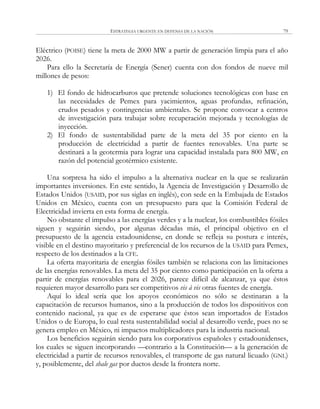 ESTRATEGIA URGENTE EN DEFENSA DE LA NACIÓN 79
Eléctrico (POISE) tiene la meta de 2000 MW a partir de generación limpia para el año
2026.
Para ello la Secretaría de Energía (Sener) cuenta con dos fondos de nueve mil
millones de pesos:
1) El fondo de hidrocarburos que pretende soluciones tecnológicas con base en
las necesidades de Pemex para yacimientos, aguas profundas, refinación,
crudos pesados y contingencias ambientales. Se propone convocar a centros
de investigación para trabajar sobre recuperación mejorada y tecnologías de
inyección.
2) El fondo de sustentabilidad parte de la meta del 35 por ciento en la
producción de electricidad a partir de fuentes renovables. Una parte se
destinará a la geotermia para lograr una capacidad instalada para 800 MW, en
razón del potencial geotérmico existente.
Una sorpresa ha sido el impulso a la alternativa nuclear en la que se realizarán
importantes inversiones. En este sentido, la Agencia de Investigación y Desarrollo de
Estados Unidos (USAID, por sus siglas en inglés), con sede en la Embajada de Estados
Unidos en México, cuenta con un presupuesto para que la Comisión Federal de
Electricidad invierta en esta forma de energía.
No obstante el impulso a las energías verdes y a la nuclear, los combustibles fósiles
siguen y seguirán siendo, por algunas décadas más, el principal objetivo en el
presupuesto de la agencia estadounidense, en donde se refleja su postura e interés,
visible en el destino mayoritario y preferencial de los recursos de la USAID para Pemex,
respecto de los destinados a la CFE.
La oferta mayoritaria de energías fósiles también se relaciona con las limitaciones
de las energías renovables. La meta del 35 por ciento como participación en la oferta a
partir de energías renovables para el 2026, parece difícil de alcanzar, ya que éstos
requieren mayor desarrollo para ser competitivos vis à vis otras fuentes de energía.
Aquí lo ideal sería que los apoyos económicos no sólo se destinaran a la
capacitación de recursos humanos, sino a la producción de todos los dispositivos con
contenido nacional, ya que es de esperarse que éstos sean importados de Estados
Unidos o de Europa, lo cual resta sustentabilidad social al desarrollo verde, pues no se
genera empleo en México, ni impactos multiplicadores para la industria nacional.
Los beneficios seguirán siendo para los corporativos españoles y estadounidenses,
los cuales se siguen incorporando —contrario a la Constitución— a la generación de
electricidad a partir de recursos renovables, el transporte de gas natural licuado (GNL)
y, posiblemente, del shale gas por ductos desde la frontera norte.
 