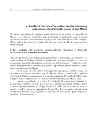 ESTRATEGIA URGENTE EN DEFENSA DE LA NACIÓN80
5. La reforma “estructural” energética: benéfica económica y
geopolíticamente para Estados Unidos, no para México
El objetivo estratégico del gobierno estadounidense es subordinar el desarrollo de
México a sus intereses nacionales, para compensar su declinación como potencia
hegemónica mundial, ante la emergencia del poder económico de la Unión Europea,
China, India y los países de América del Sur, que tienen en Brasil a una potencia
cohesionadora.
5.1 La estrategia del gobierno estadounidense: subordinar el desarrollo
de México a sus intereses nacionales
Para ello promueve una dependencia permanente y estructural, que disminuye el
poder nacional de México, al reducir su soberanía económica (financiera, comercial,
tecnológica, industrial, alimentaria, energética, de infraestructura y logística), como
medios para establecer la subordinación política, diplomática, militar, policiaca, judicial
y de seguridad nacional del país.
En el marco de esta política estratégica de largo plazo, Estados Unidos se
proponen en el plazo inmediato, que el objetivo único y principal de la política
energética de México, sea garantizar la seguridad energética de Estados Unidos, como
lo expuso hace ya algunos años, el Director foxista de Pemex, Raúl Muñoz Leos.
Las reservas probadas de petróleo de Estados Unidos son menos del doble de
las que dispone México. Con el 5 por ciento de la población mundial, Estados Unidos
consume aproximadamente el 19 por ciento del crudo que se extrae en todo el
mundo. Estados Unidos es dependiente del petróleo de otros países, al cual busca
acceder por diversas vías, incluyendo la invasión de otros países, para asegurar el
suministro de hidrocarburos.
 
