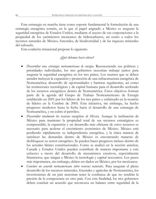 ESTRATEGIA URGENTE EN DEFENSA DE LA NACIÓN84
Esta estrategia en marcha tiene como soporte fundamental la formulación de una
estrategia energética común, en la que el papel asignado a México es asegurar la
seguridad energética de Estados Unidos, mediante el acceso de sus corporaciones a la
propiedad de los yacimientos mexicanos de hidrocarburos, así como a todos los
recursos naturales de México, forestales, de biodiversidad y de las riquezas minerales
del subsuelo.
Esta coalición trinacional propone lo siguiente:
¿Qué debemos hacer ahora?
 Desarrollar una estrategia norteamericana de energía. Reconociendo sus políticas y
prioridades individuales, los tres gobiernos necesitan trabajar juntos para
asegurar la seguridad energética en los tres países. Los asuntos que se deben
atender incluyen la expansión y protección de una infraestructura energética de
Norteamérica; desarrollo de oportunidades y barreras regulatorias, así como
las restricciones tecnológicas y de capital humano para el desarrollo acelerado
de los recursos energéticos dentro de Norteamérica. Estos objetivos forman
parte de la agenda del Grupo de Trabajo Norteamericano de Energía
establecido en 2001 por los líderes de los tres países y enfatizado en la reunión
de líderes en la Cumbre de 2005. Esta iniciativa, sin embargo, ha hecho
progresos modestos hasta la fecha hacia el desarrollo de una estrategia de
Norteamérica, y no cubre el petróleo.
 Desarrollar totalmente los recursos energéticos de México. Aunque la inclinación de
México para mantener la propiedad total de sus recursos estratégicos es
comprensible, la expansión y un desarrollo más eficiente de estos recursos es
necesario para acelerar el crecimiento económico de México. México está
perdiendo rápidamente su independencia energética, y la única manera de
satisfacer las demandas dentro de México es encontrando maneras de
desbloquear su sector energético. Se pueden hacer progresos incluso dentro de
los actuales límites constitucionales. Como se analizó en la sección anterior,
Canadá y Estados Unidos pueden contribuir de manera importante a este
esfuerzo a través del desarrollo de mecanismos creativos, especialmente
financieros, que traigan a México la tecnología y capital necesarios. Los pasos
más importantes, sin embargo, deben ser dados en México, por los mexicanos.
 Concluir un acuerdo norteamericano sobre recursos naturales. Para asegurar el pleno
desarrollo de los recursos minerales, forestales y agrícolas de Norteamérica, los
inversionistas de un país necesitan tener la confianza de que no tendrán la
presión de la competencia en otro país. Con esta finalidad, los tres gobiernos
deben concluir un acuerdo que reconozca un balance entre seguridad de la
 