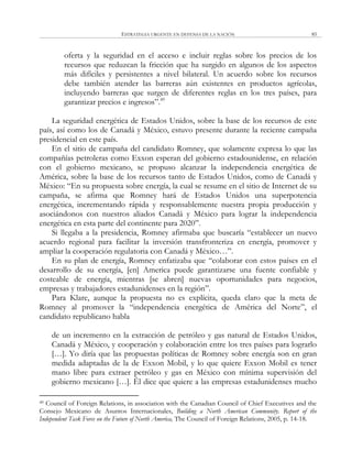 ESTRATEGIA URGENTE EN DEFENSA DE LA NACIÓN 85
oferta y la seguridad en el acceso e incluir reglas sobre los precios de los
recursos que reduzcan la fricción que ha surgido en algunos de los aspectos
más difíciles y persistentes a nivel bilateral. Un acuerdo sobre los recursos
debe también atender las barreras aún existentes en productos agrícolas,
incluyendo barreras que surgen de diferentes reglas en los tres países, para
garantizar precios e ingresos‖.49
La seguridad energética de Estados Unidos, sobre la base de los recursos de este
país, así como los de Canadá y México, estuvo presente durante la reciente campaña
presidencial en este país.
En el sitio de campaña del candidato Romney, que solamente expresa lo que las
compañías petroleras como Exxon esperan del gobierno estadounidense, en relación
con el gobierno mexicano, se propuso alcanzar la independencia energética de
América, sobre la base de los recursos tanto de Estados Unidos, como de Canadá y
México: ―En su propuesta sobre energía, la cual se resume en el sitio de Internet de su
campaña, se afirma que Romney hará de Estados Unidos una superpotencia
energética, incrementando rápida y responsablemente nuestra propia producción y
asociándonos con nuestros aliados Canadá y México para lograr la independencia
energética en esta parte del continente para 2020‖.
Si llegaba a la presidencia, Romney afirmaba que buscaría ―establecer un nuevo
acuerdo regional para facilitar la inversión transfronteriza en energía, promover y
ampliar la cooperación regulatoria con Canadá y México…‖.
En su plan de energía, Romney enfatizaba que ―colaborar con estos países en el
desarrollo de su energía, [en] America puede garantizarse una fuente confiable y
costeable de energía, mientras [se abren] nuevas oportunidades para negocios,
empresas y trabajadores estadunidenses en la región‖.
Para Klare, aunque la propuesta no es explícita, queda claro que la meta de
Romney al promover la ―independencia energética de América del Norte‖, el
candidato republicano habla
de un incremento en la extracción de petróleo y gas natural de Estados Unidos,
Canadá y México, y cooperación y colaboración entre los tres países para lograrlo
[…]. Yo diría que las propuestas políticas de Romney sobre energía son en gran
medida adaptadas de la de Exxon Mobil, y lo que quiere Exxon Mobil es tener
mano libre para extraer petróleo y gas en México con mínima supervisión del
gobierno mexicano […]. Él dice que quiere a las empresas estadunidenses mucho
49 Council of Foreign Relations, in association with the Canadian Council of Chief Executives and the
Consejo Mexicano de Asuntos Internacionales, Building a North American Community. Report of the
Independent Task Force on the Future of North America, The Council of Foreign Relations, 2005, p. 14-18.
 