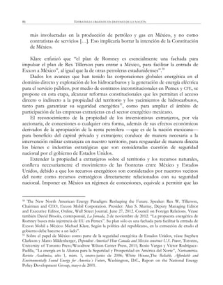 ESTRATEGIA URGENTE EN DEFENSA DE LA NACIÓN86
más involucradas en la producción de petróleo y gas en México, y no como
contratistas de servicios […]. Eso implicaría borrar la intención de la Constitución
de México.
Klare enfatizó que ―el plan de Romney es esencialmente una fachada para
impulsar el plan de Rex Tillerson para entrar a México, para facilitar la entrada de
Exxon a México‖, al igual que la de otras petroleras estadunidenses‖.50
Dados los avances que han tenido las corporaciones globales energética en el
dominio directo y explotación de los hidrocarburos y la generación de energía eléctrica
para el servicio público, por medio de contratos inconstitucionales en Pemex y CFE, se
propone en esta etapa, alcanzar reformas constitucionales que les permitan el acceso
directo o indirecto a la propiedad del territorio y los yacimientos de hidrocarburos,
tanto para garantizar su seguridad energética51
, como para ampliar el ámbito de
participación de las empresas extranjeras en el sector energético mexicano.
El reconocimiento de la propiedad de los inversionistas extranjeros, por vía
accionaria, de concesiones o cualquier otra forma, además de sus efectos económicos
derivados de la apropiación de la renta petrolera —que es de la nación mexicana—
para beneficio del capital privado y extranjero; conduce de manera necesaria a la
intervención militar extranjera en nuestro territorio, para resguardar de manera directa
los bienes e industrias estratégicas que son consideradas cuestión de seguridad
nacional por el gobierno de Estados Unidos.
Extender la propiedad a extranjeros sobre el territorio y los recursos naturales,
conlleva necesariamente el movimiento de las fronteras entre México y Estados
Unidos, debido a que los recursos energéticos son considerados por nuestros vecinos
del norte como recursos estratégicos directamente relacionados con su seguridad
nacional. Imponer en México un régimen de concesiones, equivale a permitir que las
50 The New North American Energy Paradigm: Reshaping the Future. Speaker: Rex W. Tillerson,
Chairman and CEO, Exxon Mobil Corporation. Presider: Alan S. Murray, Deputy Managing Editor
and Executive Editor, Online, Wall Street Journal. June 27, 2012. Council on Foreign Relations. Véase
también David Brooks, corresponsal, La Jornada, 2 de noviembre de 2012. ―La propuesta energética de
Romney busca más injerencia de EU en Pemex‖. Su plan sólo es una fachada para facilitar la entrada de
Exxon Mobil a México: Michael Klare. Según la política del republicano, en la extracción de crudo el
gobierno debe hacerse a un lado‖.
51 Sobre el papel de México como parte de la seguridad energética de Estados Unidos, véase Stephen
Clarkson y Matto Mildenberger, Dependent America? How Canada and Mexico construct U.S. Power, Toronto,
University of Toronto Press/Woodrow Wilson Center Press, 2011; Rosío Vargas y Víctor Rodríguez-
Padilla, ―La energía en la Alianza para la Seguridad y Prosperidad en América del Norte‖, Norteamérica.
Revista Académica, año 1, núm. 1, enero-junio de 2006; White House,The Reliable, Affordable and
Environmentally Sound Energy for America´s Future, Washington, D.C., Report on the National Energy
Policy Development Group, mayo de 2001.
 