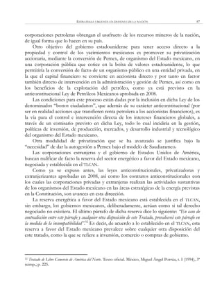 ESTRATEGIA URGENTE EN DEFENSA DE LA NACIÓN 87
corporaciones petroleras obtengan el usufructo de los recursos mineros de la nación,
de igual forma que lo hacen en su país.
Otro objetivo del gobierno estadounidense para tener acceso directo a la
propiedad y control de los yacimientos mexicanos es promover su privatización
accionaria, mediante la conversión de Pemex, de organismo del Estado mexicano, en
una corporación pública que cotice en la bolsa de valores estadounidense, lo que
permitiría la conversión de facto de un organismo público en una entidad privada, en
la que el capital financiero se convierte en accionista directo y por tanto en factor
también directo de intervención en la administración y gestión de Pemex, así como en
los beneficios de la explotación del petróleo, como ya está previsto en la
anticonstitucional Ley de Petróleos Mexicanos aprobada en 2008.
Las condiciones para este proceso están dadas por la inclusión en dicha Ley de los
denominados ―bonos ciudadanos‖, que además de su carácter anticonstitucional (por
ser en realidad acciones que transfieren renta petrolera a los accionistas financieros), es
la vía para el control e intervención directa de los intereses financieros globales, a
través de un comisario previsto en dicha Ley, todo lo cual incidiría en la gestión,
políticas de inversión, de producción, mercados, y desarrollo industrial y tecnológico
del organismo del Estado mexicano.
Otra modalidad de privatización que se ha avanzado se justifica bajo la
―necesidad‖ de dar la autogestión a Pemex bajo el modelo de Saudiaramco.
Las corporaciones extranjeras y el gobierno de Estados Unidos de América,
buscan nulificar de facto la reserva del sector energético a favor del Estado mexicano,
negociada y establecida en el TLCAN.
Como ya se expuso antes, las leyes anticonstitucionales, privatizadoras y
extranjerizantes aprobadas en 2008, así como los contratos anticonstitucionales con
los cuales las corporaciones privadas y extranjeras realizan las actividades sustantivas
de los organismos del Estado mexicano en las áreas estratégicas de la energía previstas
en la Constitución, son avances en esta dirección.
La reserva energética a favor del Estado mexicano está establecida en el TLCAN,
sin embargo, los gobiernos mexicanos, deliberadamente, actúan como si tal derecho
negociado no existiera. El último párrafo de dicha reserva dice lo siguiente: “En caso de
contradicción entre este párrafo y cualquier otra disposición de este Tratado, prevalecerá este párrafo en
la medida de la incompatibilidad”.52
Es decir, de acuerdo a lo establecido en el TLCAN, esta
reserva a favor del Estado mexicano prevalece sobre cualquier otra disposición del
este tratado, como la que se refiere a inversión, comercio o compras de gobierno.
52 Tratado de Libre Comercio de América del Norte. Texto oficial. México, Miguel Ángel Porrúa, t. I (1994), 3ª
reimp., p. 225.
 