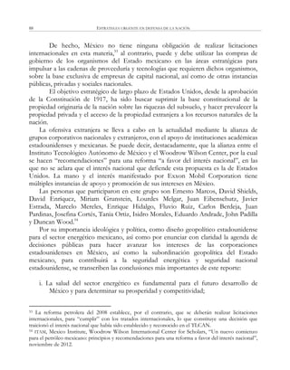 ESTRATEGIA URGENTE EN DEFENSA DE LA NACIÓN88
De hecho, México no tiene ninguna obligación de realizar licitaciones
internacionales en esta materia,53
al contrario, puede y debe utilizar las compras de
gobierno de los organismos del Estado mexicano en las áreas estratégicas para
impulsar a las cadenas de proveeduría y tecnologías que requieren dichos organismos,
sobre la base exclusiva de empresas de capital nacional, así como de otras instancias
públicas, privadas y sociales nacionales.
El objetivo estratégico de largo plazo de Estados Unidos, desde la aprobación
de la Constitución de 1917, ha sido buscar suprimir la base constitucional de la
propiedad originaria de la nación sobre las riquezas del subsuelo, y hacer prevalecer la
propiedad privada y el acceso de la propiedad extranjera a los recursos naturales de la
nación.
La ofensiva extranjera se lleva a cabo en la actualidad mediante la alianza de
grupos corporativos nacionales y extranjeros, con el apoyo de instituciones académicas
estadounidenses y mexicanas. Se puede decir, destacadamente, que la alianza entre el
Instituto Tecnológico Autónomo de México y el Woodrow Wilson Center, por la cual
se hacen ―recomendaciones‖ para una reforma ―a favor del interés nacional‖, en las
que no se aclara que el interés nacional que defiende esta propuesta es la de Estados
Unidos. La mano y el interés manifestado por Exxon Mobil Corporation tiene
múltiples instancias de apoyo y promoción de sus intereses en México.
Las personas que participaron en este grupo son Ernesto Marcos, David Shields,
David Enríquez, Miriam Grunstein, Lourdes Melgar, Juan Eibenschutz, Javier
Estrada, Marcelo Mereles, Enrique Hidalgo, Fluvio Ruiz, Carlos Berdeja, Juan
Pardinas, Josefina Cortés, Tania Ortiz, Isidro Morales, Eduardo Andrade, John Padilla
y Duncan Wood.54
Por su importancia ideológica y política, como diseño geopolítico estadounidense
para el sector energético mexicano, así como por enunciar con claridad la agenda de
decisiones públicas para hacer avanzar los intereses de las corporaciones
estadounidenses en México, así como la subordinación geopolítica del Estado
mexicano, para contribuirá a la seguridad energética y seguridad nacional
estadounidense, se transcriben las conclusiones más importantes de este reporte:
i. La salud del sector energético es fundamental para el futuro desarrollo de
México y para determinar su prosperidad y competitividad;
53 La reforma petrolera del 2008 establece, por el contrario, que se deberán realizar licitaciones
internacionales, para ―cumplir‖ con los tratados internacionales, lo que constituye una decisión que
traicionó el interés nacional que había sido establecido y reconocido en el TLCAN.
54 ITAM, Mexico Institute, Woodrow Wilson International Center for Scholars, ―Un nuevo comienzo
para el petróleo mexicano: principios y recomendaciones para una reforma a favor del interés nacional‖,
noviembre de 2012.
 