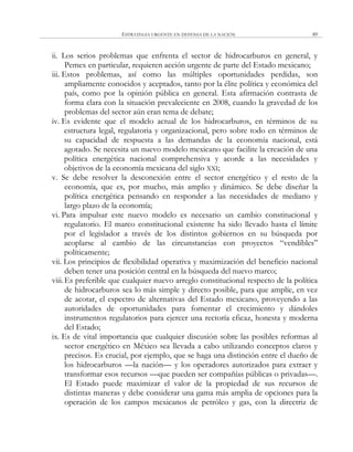 ESTRATEGIA URGENTE EN DEFENSA DE LA NACIÓN 89
ii. Los serios problemas que enfrenta el sector de hidrocarburos en general, y
Pemex en particular, requieren acción urgente de parte del Estado mexicano;
iii. Estos problemas, así como las múltiples oportunidades perdidas, son
ampliamente conocidos y aceptados, tanto por la élite política y económica del
país, como por la opinión pública en general. Esta afirmación contrasta de
forma clara con la situación prevaleciente en 2008, cuando la gravedad de los
problemas del sector aún eran tema de debate;
iv. Es evidente que el modelo actual de los hidrocarburos, en términos de su
estructura legal, regulatoria y organizacional, pero sobre todo en términos de
su capacidad de respuesta a las demandas de la economía nacional, está
agotado. Se necesita un nuevo modelo mexicano que facilite la creación de una
política energética nacional comprehensiva y acorde a las necesidades y
objetivos de la economía mexicana del siglo XXI;
v. Se debe resolver la desconexión entre el sector energético y el resto de la
economía, que es, por mucho, más amplio y dinámico. Se debe diseñar la
política energética pensando en responder a las necesidades de mediano y
largo plazo de la economía;
vi. Para impulsar este nuevo modelo es necesario un cambio constitucional y
regulatorio. El marco constitucional existente ha sido llevado hasta el límite
por el legislador a través de los distintos gobiernos en su búsqueda por
acoplarse al cambio de las circunstancias con proyectos ―vendibles‖
políticamente;
vii. Los principios de flexibilidad operativa y maximización del beneficio nacional
deben tener una posición central en la búsqueda del nuevo marco;
viii.Es preferible que cualquier nuevo arreglo constitucional respecto de la política
de hidrocarburos sea lo más simple y directo posible, para que amplíe, en vez
de acotar, el espectro de alternativas del Estado mexicano, proveyendo a las
autoridades de oportunidades para fomentar el crecimiento y dándoles
instrumentos regulatorios para ejercer una rectoría eficaz, honesta y moderna
del Estado;
ix. Es de vital importancia que cualquier discusión sobre las posibles reformas al
sector energético en México sea llevada a cabo utilizando conceptos claros y
precisos. Es crucial, por ejemplo, que se haga una distinción entre el dueño de
los hidrocarburos —la nación— y los operadores autorizados para extraer y
transformar esos recursos —que pueden ser compañías públicas o privadas—.
El Estado puede maximizar el valor de la propiedad de sus recursos de
distintas maneras y debe considerar una gama más amplia de opciones para la
operación de los campos mexicanos de petróleo y gas, con la directriz de
 