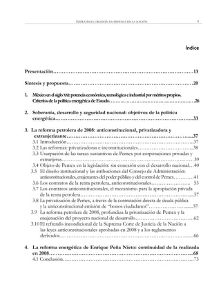 ESTRATEGIA URGENTE EN DEFENSA DE LA NACIÓN 9
Índice
Presentación………………………………………………………………………13
Síntesis y propuesta………………………………………………………………20
1. MéxicoenelsigloXXI:potenciaeconómica,tecnológicaeindustrialporméritospropios.
CriteriosdelapolíticaenergéticadeEstado………………………………………………26
2. Soberanía, desarrollo y seguridad nacional: objetivos de la política
energética……………………………………………………………………..33
3. La reforma petrolera de 2008: anticonstitucional, privatizadora y
extranjerizante…………………………………………………………….....37
3.1 Introducción………………………………………………………………..37
3.2 Las reformas: privatizadoras e inconstitucionales…………………………...38
3.3 Usurpación de las tareas sustantivas de Pemex por corporaciones privadas y
extranjeras……………………………………………………………..……39
3.4 Objeto de Pemex en la legislación: sin conexión con el desarrollo nacional…40
3.5 El diseño institucional y las atribuciones del Consejo de Administración:
anticonstitucionales, enajenantes del poder público y del control de Pemex…………41
3.6 Los contratos de la renta petrolera, anticonstitucionales………………….. 53
3.7 Los contratos anticonstitucionales, el mecanismo para la apropiación privada
de la renta petrolera………………………………………………………....57
3.8 La privatización de Pemex, a través de la contratación directa de deuda pública
y la anticonstitucional emisión de ―bonos ciudadanos‖………………….......57
3.9 La reforma petrolera de 2008, profundiza la privatización de Pemex y la
enajenación del proyecto nacional de desarrollo…………………………….62
3.10El refrendo incondicional de la Suprema Corte de Justicia de la Nación a
las leyes anticonstitucionales aprobadas en 2008 y a los reglamentos
derivados………………………………………………………………........66
4. La reforma energética de Enrique Peña Nieto: continuidad de la realizada
en 2008………………………………………………………………………...68
4.1 Conclusión………………………………………………………………….73
 