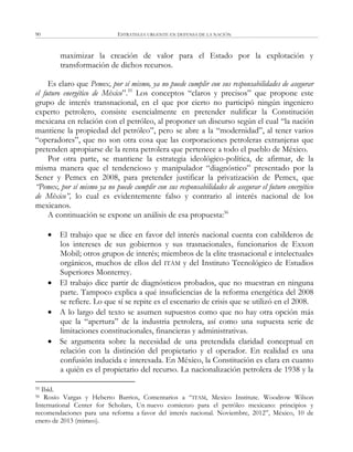 ESTRATEGIA URGENTE EN DEFENSA DE LA NACIÓN90
maximizar la creación de valor para el Estado por la explotación y
transformación de dichos recursos.
Es claro que Pemex, por sí mismo, ya no puede cumplir con sus responsabilidades de asegurar
el futuro energético de México‖.55
Los conceptos ―claros y precisos‖ que propone este
grupo de interés transnacional, en el que por cierto no participó ningún ingeniero
experto petrolero, consiste esencialmente en pretender nulificar la Constitución
mexicana en relación con el petróleo, al proponer un discurso según el cual ―la nación
mantiene la propiedad del petróleo‖, pero se abre a la ―modernidad‖, al tener varios
―operadores‖, que no son otra cosa que las corporaciones petroleras extranjeras que
pretenden apropiarse de la renta petrolera que pertenece a todo el pueblo de México.
Por otra parte, se mantiene la estrategia ideológico-política, de afirmar, de la
misma manera que el tendencioso y manipulador ―diagnóstico‖ presentado por la
Sener y Pemex en 2008, para pretender justificar la privatización de Pemex, que
“Pemex, por sí mismo ya no puede cumplir con sus responsabilidades de asegurar el futuro energético
de México”, lo cual es evidentemente falso y contrario al interés nacional de los
mexicanos.
A continuación se expone un análisis de esa propuesta:56
 El trabajo que se dice en favor del interés nacional cuenta con cabilderos de
los intereses de sus gobiernos y sus trasnacionales, funcionarios de Exxon
Mobil; otros grupos de interés; miembros de la elite trasnacional e intelectuales
orgánicos, muchos de ellos del ITAM y del Instituto Tecnológico de Estudios
Superiores Monterrey.
 El trabajo dice partir de diagnósticos probados, que no muestran en ninguna
parte. Tampoco explica a qué insuficiencias de la reforma energética del 2008
se refiere. Lo que sí se repite es el escenario de crisis que se utilizó en el 2008.
 A lo largo del texto se asumen supuestos como que no hay otra opción más
que la ―apertura‖ de la industria petrolera, así como una supuesta serie de
limitaciones constitucionales, financieras y administrativas.
 Se argumenta sobre la necesidad de una pretendida claridad conceptual en
relación con la distinción del propietario y el operador. En realidad es una
confusión inducida e interesada. En México, la Constitución es clara en cuanto
a quién es el propietario del recurso. La nacionalización petrolera de 1938 y la
55 Ibíd.
56 Rosío Vargas y Heberto Barrios, Comentarios a ―ITAM, Mexico Institute. Woodrow Wilson
International Center for Scholars, Un nuevo comienzo para el petróleo mexicano: principios y
recomendaciones para una reforma a favor del interés nacional. Noviembre, 2012‖, México, 10 de
enero de 2013 (mimeo).
 