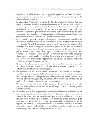 ESTRATEGIA URGENTE EN DEFENSA DE LA NACIÓN 91
legislación de 1958 dejaron claro el papel de operador en favor de Pemex,
quien quedaría a cargo de manera exclusiva de las actividades estratégicas de
toda la industria petrolera.
 La pretendida ―confusión‖ se deriva del derecho anglosajón Common Law que
rige a la industria petrolera angloestadounidense, en donde un ente privado o
el Estado pueden ser propietarios de los recursos del suelo y del subsuelo. El
petróleo se entiende como algo distinto a estos conceptos, y eso es lo que
interesa al operador, que éste debe entenderse como concesionario. El texto
asume que más operadores en México llevarán al interés nacional. Esta es una
propuesta totalmente contraria a la Constitución mexicana.
 Otra distinción que ofrece el grupo de expertos comprometidos con el interés
nacional de México del ITAM y del Woodrow Wilson Center es entre operador
y contratista. Parte de la premisa de que el segundo no tiene ningún riesgo. Sin
embargo, esto sería válido para los contratos puros, no así para los contratos
riesgo. El objetivo de la distinción parece encaminado a destacar al operador
por ser el que corre el riesgo. Pero aquí la trampa radica en que gracias a ese
―mérito‖, el operador tiene derecho a reportar reservas ante entidades
financieras, es decir, podrá contabilizar las reservas petroleras como parte de
sus activos. Esto se traduciría en propietario de facto de las reservas petroleras
y de hidrocarburos de nuestra nación.
 Difunden la falsedad de atribuir a la ―apertura‖ de Petrobras su acceso a la
tecnología. Esto es en realidad explicado como resultado y producto de un
esfuerzo de desarrollo histórico endógeno.
 En relación con el ―nuevo modelo mexicano‖, se vincula lo ideológico-
filosófico con el concepto de la soberanía, mas no con la realidad del poder
nacional, que consiste en la posibilidad y la capacidad de autodeterminación y
decisión de un Estado, es decir, la soberanía no es cuestión de retórica, sino de
poder real y, más específicamente, de poder nacional.
 Por tanto, en esta manipulación ideológica todo lo que tenga que ver con la
apertura al capital extranjero sería lo ―no ideológico‖ o ―lo objetivo‖ para la
elite trasnacional.
 El modelo que la élite propone sigue privilegiando el manejo y dominio de las
instituciones, gobierno, intereses económicos y financieros de nuestra nación a
favor de las corporaciones trasnacionales, por lo que se nulifica un verdadero
modelo para México, que considera a la soberanía como condición para
garantizar las dimensiones del pacto de producción y distribución de la
riqueza; del empleo, la desigualdad social y la pobreza extrema; la industria
nacional y efectos multiplicadores y estratégicos de la energía en toda la
economía y en todos los sectores productivos del país.
 