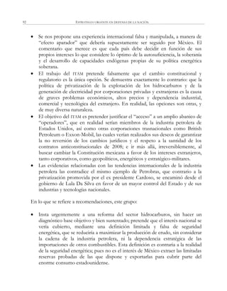 ESTRATEGIA URGENTE EN DEFENSA DE LA NACIÓN92
 Se nos propone una experiencia internacional falsa y manipulada, a manera de
―efecto aparador‖ que debería supuestamente ser seguido por México. El
comentario que merece es que cada país debe decidir en función de sus
propios intereses lo que considere lo óptimo de la autosuficiencia, la soberanía
y el desarrollo de capacidades endógenas propias de su política energética
soberana.
 El trabajo del ITAM pretende falsamente que el cambio constitucional y
regulatorio es la única opción. Se demuestra exactamente lo contrario: que la
política de privatización de la explotación de los hidrocarburos y de la
generación de electricidad por corporaciones privadas y extranjeras es la causa
de graves problemas económicos, altos precios y dependencia industrial,
comercial y tecnológica del extranjero. En realidad, las opciones son otras, y
de muy diversa naturaleza.
 El objetivo del ITAM es pretender justificar el ―acceso‖ a un amplio abanico de
―operadores‖, que en realidad serían miembros de la industria petrolera de
Estados Unidos, así como otras corporaciones trasnacionales como British
Petroleum o Exxon-Mobil, las cuales verían realizados sus deseos de garantizar
la no reversión de los cambios jurídicos y el respeto a la santidad de los
contratos anticonstitucionales de 2008; e ir más allá, irreversiblemente, al
buscar cambiar la Constitución mexicana a favor de los intereses extranjeros,
tanto corporativos, como geopolíticos, energéticos y estratégico-militares.
 Las evidencias relacionadas con las tendencias internacionales de la industria
petrolera las contradice el mismo ejemplo de Petrobras, que contrario a la
privatización promovida por el ex presidente Cardoso, se encaminó desde el
gobierno de Lula Da Silva en favor de un mayor control del Estado y de sus
industrias y tecnologías nacionales.
En lo que se refiere a recomendaciones, este grupo:
 Insta urgentemente a una reforma del sector hidrocarburos, sin hacer un
diagnóstico base objetivo y bien sustentado; pretende que el interés nacional se
vería cubierto, mediante una definición limitada y falsa de seguridad
energética, que se reduciría a maximizar la producción de crudo, sin considerar
la cadena de la industria petrolera, ni la dependencia estratégica de las
importaciones de otros combustibles. Esta definición es contraria a la realidad
de la seguridad energética; pues no es el interés de México extraer las limitadas
reservas probadas de las que dispone y exportarlas para cubrir parte del
enorme consumo estadounidense.
 