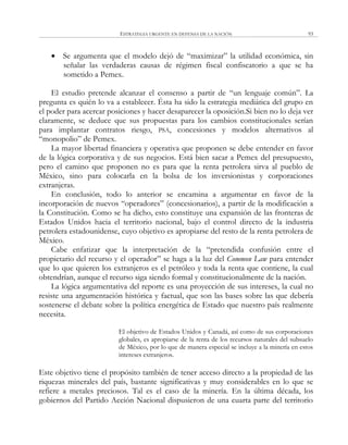ESTRATEGIA URGENTE EN DEFENSA DE LA NACIÓN 93
 Se argumenta que el modelo dejó de ―maximizar‖ la utilidad económica, sin
señalar las verdaderas causas de régimen fiscal confiscatorio a que se ha
sometido a Pemex.
El estudio pretende alcanzar el consenso a partir de ―un lenguaje común‖. La
pregunta es quién lo va a establecer. Ésta ha sido la estrategia mediática del grupo en
el poder para acercar posiciones y hacer desaparecer la oposición.Si bien no lo deja ver
claramente, se deduce que sus propuestas para los cambios constitucionales serían
para implantar contratos riesgo, PSA, concesiones y modelos alternativos al
―monopolio‖ de Pemex.
La mayor libertad financiera y operativa que proponen se debe entender en favor
de la lógica corporativa y de sus negocios. Está bien sacar a Pemex del presupuesto,
pero el camino que proponen no es para que la renta petrolera sirva al pueblo de
México, sino para colocarla en la bolsa de los inversionistas y corporaciones
extranjeras.
En conclusión, todo lo anterior se encamina a argumentar en favor de la
incorporación de nuevos ―operadores‖ (concesionarios), a partir de la modificación a
la Constitución. Como se ha dicho, esto constituye una expansión de las fronteras de
Estados Unidos hacia el territorio nacional, bajo el control directo de la industria
petrolera estadounidense, cuyo objetivo es apropiarse del resto de la renta petrolera de
México.
Cabe enfatizar que la interpretación de la ―pretendida confusión entre el
propietario del recurso y el operador‖ se haga a la luz del Common Law para entender
que lo que quieren los extranjeros es el petróleo y toda la renta que contiene, la cual
obtendrían, aunque el recurso siga siendo formal y constitucionalmente de la nación.
La lógica argumentativa del reporte es una proyección de sus intereses, la cual no
resiste una argumentación histórica y factual, que son las bases sobre las que debería
sostenerse el debate sobre la política energética de Estado que nuestro país realmente
necesita.
El objetivo de Estados Unidos y Canadá, así como de sus corporaciones
globales, es apropiarse de la renta de los recursos naturales del subsuelo
de México, por lo que de manera especial se incluye a la minería en estos
intereses extranjeros.
Este objetivo tiene el propósito también de tener acceso directo a la propiedad de las
riquezas minerales del país, bastante significativas y muy considerables en lo que se
refiere a metales preciosos. Tal es el caso de la minería. En la última década, los
gobiernos del Partido Acción Nacional dispusieron de una cuarta parte del territorio
 