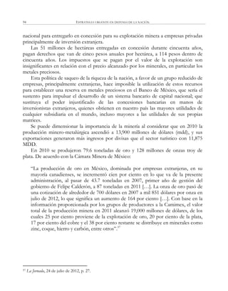 ESTRATEGIA URGENTE EN DEFENSA DE LA NACIÓN94
nacional para entregarlo en concesión para su explotación minera a empresas privadas
principalmente de inversión extranjera.
Las 51 millones de hectáreas entregadas en concesión durante cincuenta años,
pagan derechos que van de cinco pesos anuales por hectárea, a 114 pesos dentro de
cincuenta años. Los impuestos que se pagan por el valor de la explotación son
insignificantes en relación con el precio alcanzado por los minerales, en particular los
metales preciosos.
Esta política de saqueo de la riqueza de la nación, a favor de un grupo reducido de
empresas, principalmente extranjeras, hace imposible la utilización de estos recursos
para establecer una reserva en metales preciosos en el Banco de México, que sería el
sustento para impulsar el desarrollo de un sistema bancario de capital nacional; que
sustituya el poder injustificado de las concesiones bancarias en manos de
inversionistas extranjeros, quienes obtienen en nuestro país las mayores utilidades de
cualquier subsidiaria en el mundo, incluso mayores a las utilidades de sus propias
matrices.
Se puede dimensionar la importancia de la minería al considerar que en 2010 la
producción minero-metalúrgica ascendió a 13,900 millones de dólares (mdd), y sus
exportaciones generaron más ingresos por divisas que el sector turístico con 11,875
MDD.
En 2010 se produjeron 79.6 toneladas de oro y 128 millones de onzas troy de
plata. De acuerdo con la Cámara Minera de México:
―La producción de oro en México, dominada por empresas extranjeras, en su
mayoría canadienses, se incrementó cien por ciento en lo que va de la presente
administración, al pasar de 43.7 toneladas en 2007, primer año de gestión del
gobierno de Felipe Calderón, a 87 toneladas en 2011 […]. La onza de oro pasó de
una cotización de alrededor de 700 dólares en 2007 a mil 851 dólares por onza en
julio de 2012, lo que significa un aumento de 164 por ciento […]. Con base en la
información proporcionada por los grupos de productores a la Camimex, el valor
total de la producción minera en 2011 alcanzó 19,000 millones de dólares, de los
cuales 25 por ciento proviene de la explotación de oro, 20 por ciento de la plata,
17 por ciento del cobre y el 38 por ciento restante se distribuye en minerales como
zinc, coque, hierro y carbón, entre otros‖.57
57 La Jornada, 24 de julio de 2012, p. 27.
 