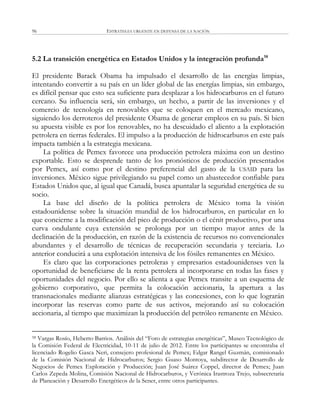 ESTRATEGIA URGENTE EN DEFENSA DE LA NACIÓN96
5.2 La transición energética en Estados Unidos y la integración profunda58
El presidente Barack Obama ha impulsado el desarrollo de las energías limpias,
intentando convertir a su país en un líder global de las energías limpias, sin embargo,
es difícil pensar que esto sea suficiente para desplazar a los hidrocarburos en el futuro
cercano. Su influencia será, sin embargo, un hecho, a partir de las inversiones y el
comercio de tecnología en renovables que se coloquen en el mercado mexicano,
siguiendo los derroteros del presidente Obama de generar empleos en su país. Si bien
su apuesta visible es por los renovables, no ha descuidado el aliento a la explotación
petrolera en tierras federales. El impulso a la producción de hidrocarburos en este país
impacta también a la estrategia mexicana.
La política de Pemex favorece una producción petrolera máxima con un destino
exportable. Esto se desprende tanto de los pronósticos de producción presentados
por Pemex, así como por el destino preferencial del gasto de la USAID para las
inversiones. México sigue privilegiando su papel como un abastecedor confiable para
Estados Unidos que, al igual que Canadá, busca apuntalar la seguridad energética de su
socio.
La base del diseño de la política petrolera de México toma la visión
estadounidense sobre la situación mundial de los hidrocarburos, en particular en lo
que concierne a la modificación del pico de producción o el cénit productivo, por una
curva ondulante cuya extensión se prolonga por un tiempo mayor antes de la
declinación de la producción, en razón de la existencia de recursos no convencionales
abundantes y el desarrollo de técnicas de recuperación secundaria y terciaria. Lo
anterior conducirá a una explotación intensiva de los fósiles remanentes en México.
Es claro que las corporaciones petroleras y empresarios estadounidenses ven la
oportunidad de beneficiarse de la renta petrolera al incorporarse en todas las fases y
oportunidades del negocio. Por ello se alienta a que Pemex transite a un esquema de
gobierno corporativo, que permita la colocación accionaria, la apertura a las
transnacionales mediante alianzas estratégicas y las concesiones, con lo que lograrán
incorporar las reservas como parte de sus activos, mejorando así su colocación
accionaria, al tiempo que maximizan la producción del petróleo remanente en México.
58 Vargas Rosío, Heberto Barrios. Análisis del ―Foro de estrategias energéticas‖, Museo Tecnológico de
la Comisión Federal de Electricidad, 10-11 de julio de 2012. Entre los participantes se encontraba el
licenciado Rogelio Gasca Neri, consejero profesional de Pemex; Edgar Rangel Guzmán, comisionado
de la Comisión Nacional de Hidrocarburos; Sergio Guaso Montoya, subdirector de Desarrollo de
Negocios de Pemex Exploración y Producción; Juan José Suárez Coppel, director de Pemex; Juan
Carlos Zepeda Molina, Comisión Nacional de Hidrocarburos, y Verónica Irastroza Trejo, subsecretaria
de Planeación y Desarrollo Energéticos de la Sener, entre otros participantes.
 